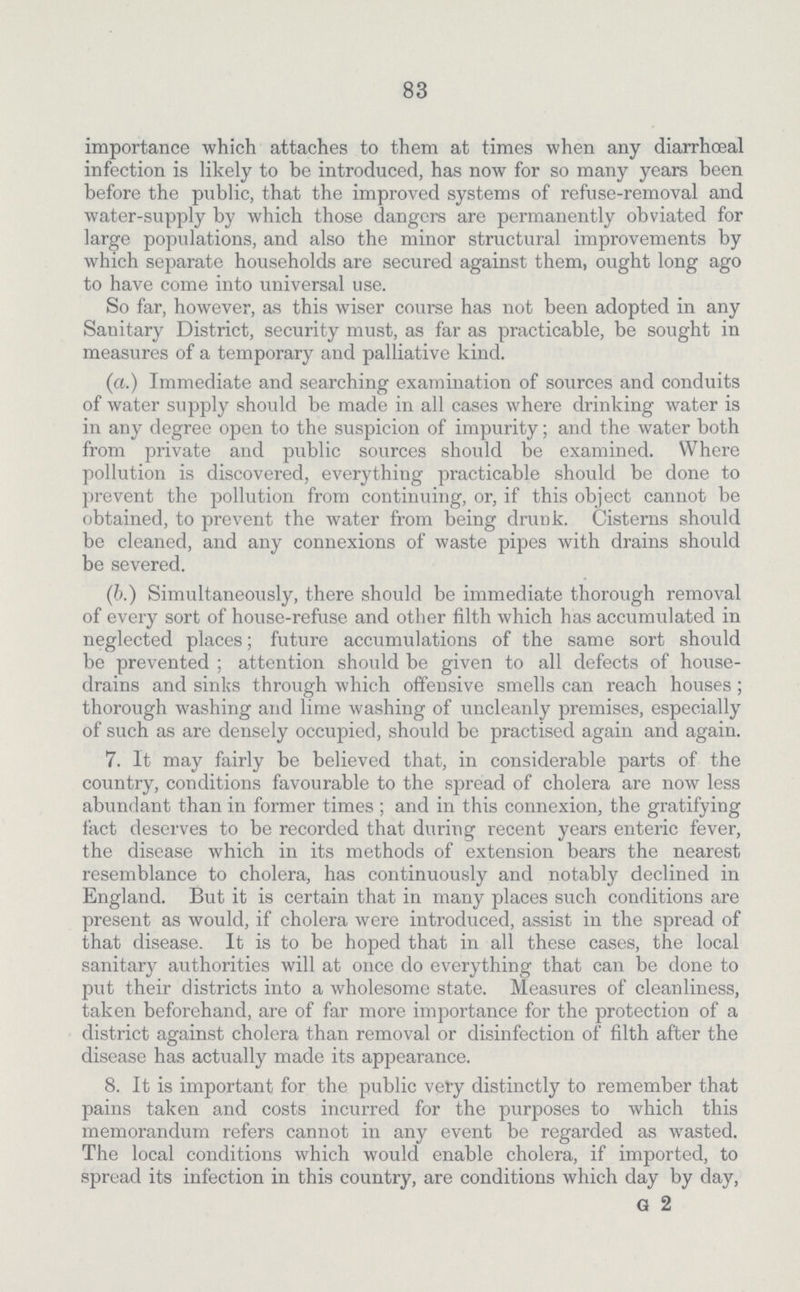83 importance which attaches to them at times when any diarrhœal infection is likely to be introduced, has now for so many years been before the public, that the improved systems of refuse-removal and water-supply by which those dangers are permanently obviated for large populations, and also the minor structural improvements by which separate households are secured against them, ought long ago to have come into universal use. So far, however, as this wiser course has not been adopted in any Sanitary District, security must, as far as practicable, be sought in measures of a temporary and palliative kind. (a.) Immediate and searching examination of sources and conduits of water supply should be made in all cases where drinking water is in any degree open to the suspicion of impurity; and the water both from private and public sources should be examined. Where pollution is discovered, everything practicable should be done to prevent the pollution from continuing, or, if this object cannot be obtained, to prevent the water from being drunk. Cisterns should be cleaned, and any connexions of waste pipes with drains should be severed. (b.) Simultaneously, there should be immediate thorough removal of every sort of house-refuse and other filth which has accumulated in neglected places; future accumulations of the same sort should be prevented ; attention should be given to all defects of house drains and sinks through which offensive smells can reach houses; thorough washing and lime washing of uncleanly premises, especially of such as are densely occupied, should be practised again and again. 7. It may fairly be believed that, in considerable parts of the country, conditions favourable to the spread of cholera are now less abundant than in former times ; and in this connexion, the gratifying fact deserves to be recorded that during recent years enteric fever, the disease which in its methods of extension bears the nearest resemblance to cholera, has continuously and notably declined in England. But it is certain that in many places such conditions are present as would, if cholera were introduced, assist in the spread of that disease. It is to be hoped that in all these cases, the local sanitary authorities will at once do everything that can be done to put their districts into a wholesome state. Measures of cleanliness, taken beforehand, are of far more importance for the protection of a district against cholera than removal or disinfection of filth after the disease has actually made its appearance. 8. It is important for the public very distinctly to remember that pains taken and costs incurred for the purposes to which this memorandum refers cannot in any event be regarded as wasted. The local conditions which would enable cholera, if imported, to spread its infection in this country, are conditions which day by day, G 2