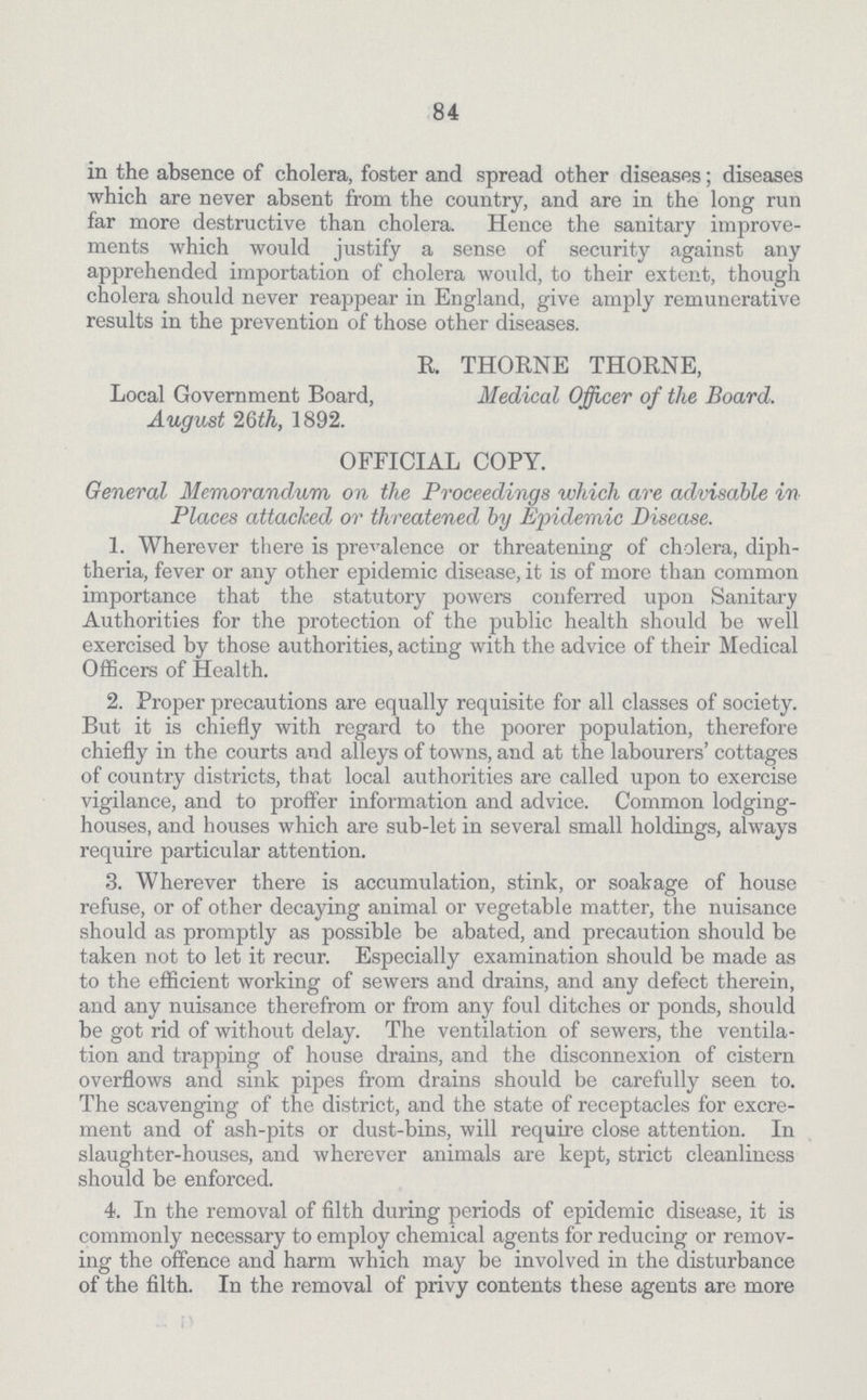 84 in the absence of cholera, foster and spread other diseases; diseases which are never absent from the country, and are in the long run far more destructive than cholera. Hence the sanitary improve ments which would justify a sense of security against any apprehended importation of cholera would, to their extent, though cholera should never reappear in England, give amply remunerative results in the prevention of those other diseases. R. THORNE THORNE, Local Government Board, Medical Officer of the Board. August 26th, 1892. OFFICIAL COPY. General Memorandum on the Proceedings which are advisable in Places attacked or threatened by Epidemic Disease. 1. Wherever there is prevalence or threatening of cholera, diph theria, fever or any other epidemic disease, it is of more than common importance that the statutory powers conferred upon Sanitary Authorities for the protection of the public health should be well exercised by those authorities, acting with the advice of their Medical Officers of Health. 2. Proper precautions are equally requisite for all classes of society. But it is chiefly with regard to the poorer population, therefore chiefly in the courts and alleys of towns, and at the labourers' cottages of country districts, that local authorities are called upon to exercise vigilance, and to proffer information and advice. Common lodging houses, and houses which are sub-let in several small holdings, always require particular attention. 3. Wherever there is accumulation, stink, or soakage of house refuse, or of other decaying animal or vegetable matter, the nuisance should as promptly as possible be abated, and precaution should be taken not to let it recur. Especially examination should be made as to the efficient working of sewers and drains, and any defect therein, and any nuisance therefrom or from any foul ditches or ponds, should be got rid of without delay. The ventilation of sewers, the ventila tion and trapping of house drains, and the disconnexion of cistern overflows and sink pipes from drains should be carefully seen to. The scavenging of the district, and the state of receptacles for excre ment and of ash-pits or dust-bins, will require close attention. In slaughter-houses, and wherever animals are kept, strict cleanliness should be enforced. 4. In the removal of filth during periods of epidemic disease, it is commonly necessary to employ chemical agents for reducing or remov ing the offence and harm which may be involved in the disturbance of the filth. In the removal of privy contents these agents are more