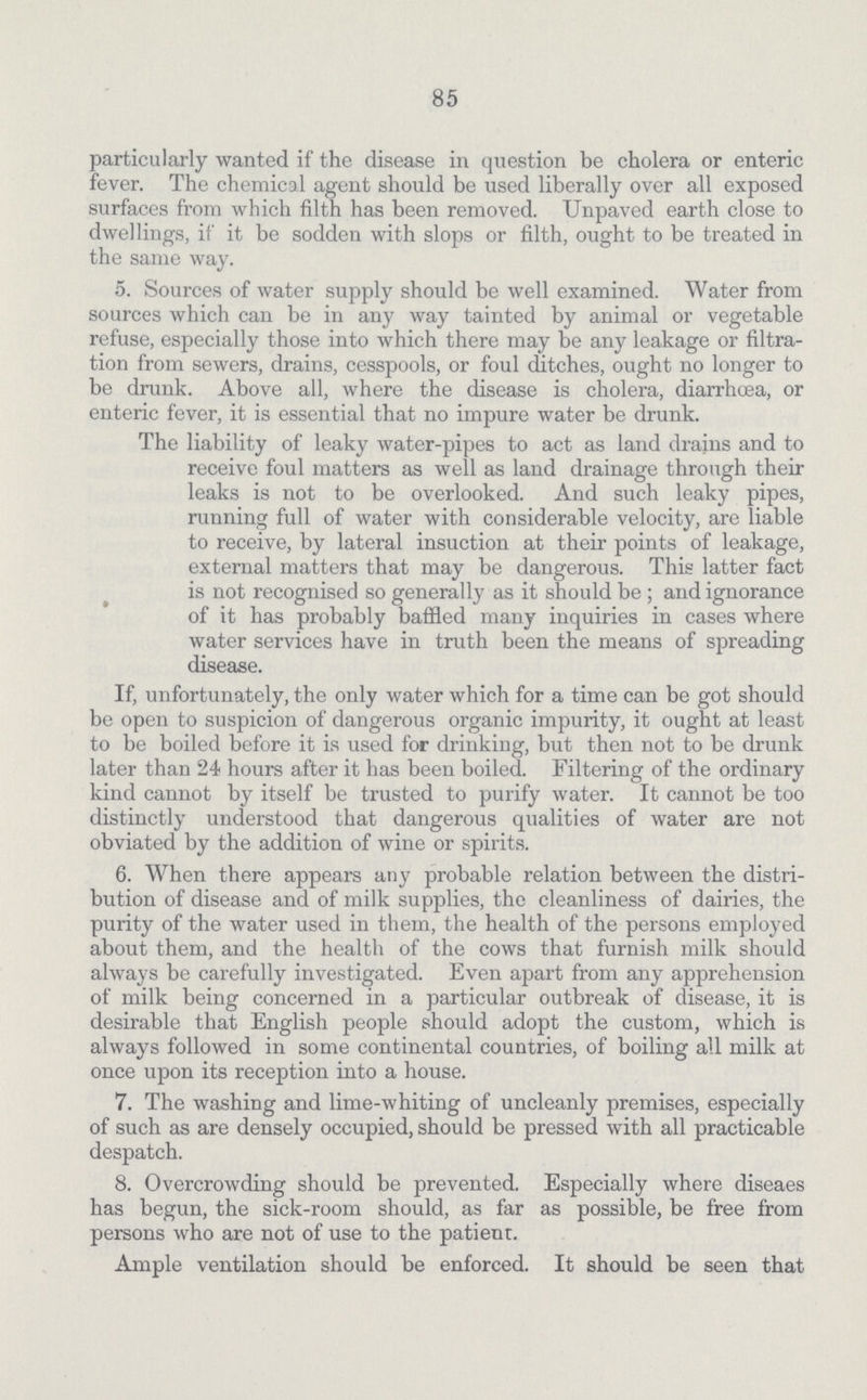 85 particularly wanted if the disease in question be cholera or enteric fever. The chemical agent should be used liberally over all exposed surfaces from which filth has been removed. Unpaved earth close to dwellings, if it be sodden with slops or filth, ought to be treated in the same way. 5. Sources of water supply should be well examined. Water from sources which can be in any way tainted by animal or vegetable refuse, especially those into which there may be any leakage or filtra tion from sewers, drains, cesspools, or foul ditches, ought no longer to be drunk. Above all, where the disease is cholera, diarrhoea, or enteric fever, it is essential that no impure water be drunk. The liability of leaky water-pipes to act as land drains and to receive foul matters as well as land drainage through their leaks is not to be overlooked. And such leaky pipes, running full of water with considerable velocity, are liable to receive, by lateral insuction at their points of leakage, external matters that may be dangerous. This latter fact is not recognised so generally as it should be ; and ignorance of it has probably baffled many inquiries in cases where water services have in truth been the means of spreading disease. If, unfortunately, the only water which for a time can be got should be open to suspicion of dangerous organic impurity, it ought at least to be boiled before it is used for drinking, but then not to be drunk later than 24 hours after it has been boiled. Filtering of the ordinary kind cannot by itself be trusted to purify water. It cannot be too distinctly understood that dangerous qualities of water are not obviated by the addition of wine or spirits. 6. When there appears any probable relation between the distri bution of disease and of milk supplies, the cleanliness of dairies, the purity of the water used in them, the health of the persons employed about them, and the health of the cows that furnish milk should always be carefully investigated. Even apart from any apprehension of milk being concerned in a particular outbreak of disease, it is desirable that English people should adopt the custom, which is always followed in some continental countries, of boiling all milk at once upon its reception into a house. 7. The washing and lime-whiting of uncleanly premises, especially of such as are densely occupied, should be pressed with all practicable despatch. 8. Overcrowding should be prevented. Especially where diseaes has begun, the sick-room should, as far as possible, be free from persons who are not of use to the patient. Ample ventilation should be enforced. It should be seen that