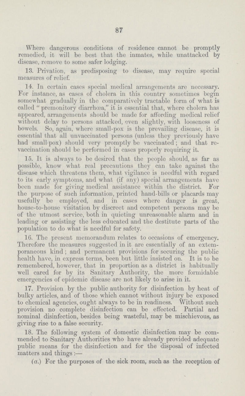 87 Where dangerous conditions of residence cannot be promptly remedied, it will be best that the inmates, while unattacked by disease, remove to some safer lodging. 13. Privation, as predisposing to disease, may require special measures of relief. 14. In certain cases special medical arrangements are necessary. For instance, as cases of cholera in this country sometimes begin somewhat gradually in the comparatively tractable form of what is called premonitory diarrhoea, it is essential that, where cholera has appeared, arrangements should be made for affording medical relief without delay to persons attacked, even slightly, with looseness of bowels. So, again, where small-pox is the prevailing disease, it is essential that all unvaccinated persons (unless they previously have had small-pox) should very promptly be vaccinated; and that re vaccination should be performed in cases properly requiring it. 15. It is always to be desired that the people should, as far as possible, know what real precavitions they can take against the disease which threatens them, what vigilance is needful with regard to its early symptoms, and what (if any) special arrangements have been made for giving medical assistance within the district. For the purpose of such information, printed hand-bills or placards may usefully be employed, and in cases where danger is great, house-to-house visitation by discreet and competent persons may be of the utmost service, both in quieting unreasonable alarm and in leading or assisting the less educated and the destitute parts of the population to do what is needful for safety. 16. The present memorandum relates to occasions of emergency. Therefore the measures suggested in it are essentially of an extem poraneous kind; and permanent provisions for securing the public health have, in express terms, been but little insisted on. It is to be remembered, however, that in proportion as a district is habitually well cared for by its Sanitary Authority, the more formidable emergencies of epidemic disease are not likely to arise in it. 17. Provision by the public authority for disinfection by heat of bulky articles, and of those which cannot without injury be exposed to chemical agencies, ought always to be in readiness. Without such provision no complete disinfection can be effected. Partial and nominal disinfection, besides being wasteful, may be mischievous, as giving rise to a false security. 18. The following system of domestic disinfection may be com mended to Sanitary Authorities who have already provided adequate public means for the disinfection and for the disposal of infected matters and things:— (a) For the purposes of the sick room, such as the reception of