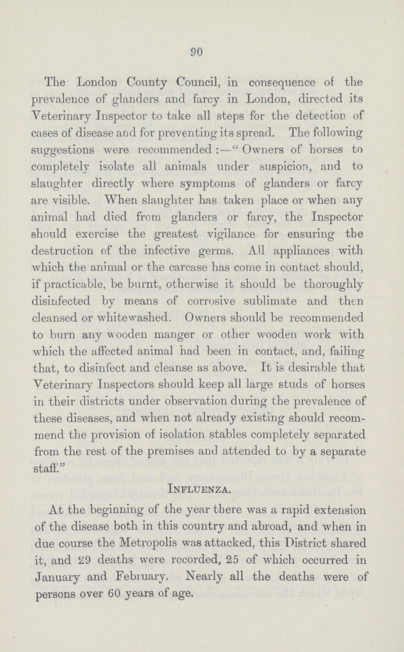 90 The London County Council, in consequence of the prevalence of glanders and farcy in London, directed its Veterinary Inspector to take all steps for the detection of cases of disease and for preventing its spread. The following suggestions were recommended:—Owners of horses to completely isolate all animals under suspicion, and to slaughter directly where symptoms of glanders or farcy are visible. When slaughter has taken place or when any animal had died from glanders or farcy, the Inspector should exercise the greatest vigilance for ensuring the destruction of the infective germs. All appliances with which the animal or the carcase has come in contact should, if practicable, be burnt, otherwise it should be thoroughly disinfected by means of corrosive sublimate and then cleansed or whitewashed. Owners should be recommended to burn any w ooden manger or other wooden work with which the affected animal had been in contact, and, failing that, to disinfect and cleanse as above. It is desirable that Veterinary Inspectors should keep all large studs of horses in their districts under observation during the prevalence of these diseases, and when not already existing should recom mend the provision of isolation stables completely separated from the rest of the premises and attended to by a separate staff Influenza. At the beginning of the year there was a rapid extension of the disease both in this country and abroad, and when in due course the Metropolis was attacked, this District shared it, and 29 deaths were recorded, 25 of which occurred in January and February. Nearly all the deaths were of persons over 60 years of age.