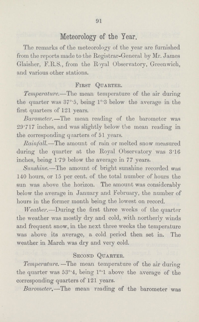 91 Meteorology of the Year. The remarks of the meteorology of the year are furnished from the reports made to the Registrar-General by Mr. James Glaisher, F.R.S., from the Royal Observatory, Greenwich, and various other stations. First Quarter. Temperature.—The mean temperature of the air during the quarter was 37°.5, being 1°.3 below the average in the first quarters of 121 years. Barometer.—The mean reading of the barometer was 29'717 inches, and was slightly below the mean reading in the corresponding quarters of 51 years. Rainfall.—The amount of rain or melted snow measured during the quarter at the Royal Observatory was 3'16 inches, being 179 below the average in 77 years. Sunshine.—The amount of bright sunshine recorded was 140 hours, or 15 per cent, of the total number of hours the sun was above the horizon. The amount was considerably below the average in January and February, the number of hours in the former month being the lowest on record. Weather.—During the Erst three weeks of the quarter the weather was mostly dry and cold, with northerly winds and frequent snow, in the next three weeks the temperature was above its average, a cold period then set in. The weather in March was dry and very cold. Second Quarter. Temperature.—The mean temperature of the air during the quarter was 53°'4, being 10.1 above the average of the corresponding quarters of 121 years. Barometer.—The mean reading of the barometer was