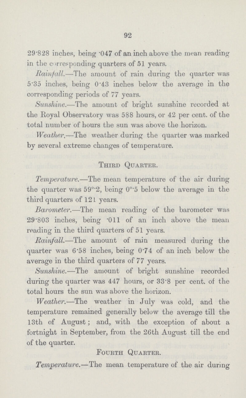 92 29.828 inches, being .047 of an inch above the mean reading in the corresponding quarters of 51 years. Rainfall.—The amount of rain during the quarter was 5'35 inches, being 0.43 inches below the average in the corresponding periods of 77 years. Sunshine.—The amount of bright sunshine recorded at the Royal Observatory was 588 hours, or 42 per cent, of the total mnnber of hours the sun was above the horizon. Weather.—The weather during the quarter was marked by several extreme changes of temperature. Third Quarter. Temperature.—The mean temperature of the air during the quarter was 59°.2, being 0°'5 below the average in the third quarters of 121 years. Barometer.—The mean reading of the barometer was 29*803 inches, being .01l of an inch above the mean reading in the third quarters of 51 years. Rainfall.—The amount of rain measured during the quarter was 6.58 inches, being 0.74 of an inch below the average in the third quarters of 77 years. Sunshine.—The amount of bright sunshine recorded during the quarter was 447 hours, or 33.8 per cent, of the total hours the sun was above the horizon. Weather.—The weather in July was cold, and the temperature remained generally below the average till the 13th of August; and, with the exception of about a fortnight in September, from the 26th August till the end of the quarter. Fourth Quarter. Temperature.—The mean temperature of the air during