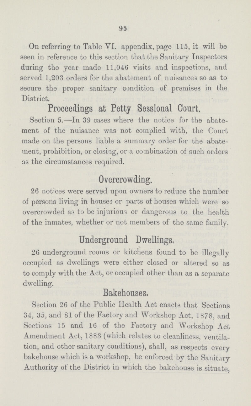 95 On referring to Table VI. appendix, page 115, it will be seen in reference to this section that the Sanitary Inspectors during the year made 11,046 visits and inspections, and served 1,203 orders for the abatement of nuisances so as to secure the proper sanitary condition of premises in the District. Proceedings at Petty Sessional Court. Section 5.—In 39 cases where the notice for the abate ment of the nuisance was not complied with, the Court made on the persons liable a summary order for the abate ment, prohibition, or closing, or a combination of such orders as the circumstances required. Overcrowding. 26 notices were served upon owners to reduce the number of persona living in houses or parts of houses which were so overcrowded as to be injurious or dangerous to the health of the inmates, whether or not members of the same family. Underground Dwellings, 26 underground rooms or kitchens found to be illegally occupied as dwellings were either closed or altered so as to comply with the Act, or occupied other than as a separate dwelling. Bakehouses. Section 26 of the Public Health Act enacts that Sections 34, 35, and 81 of the Factory and Workshop Act, 1878, and Sections 15 and 16 of the Factory and Workshop Act Amendment Act, 1883 (which relates to cleanliness, ventila tion, and other sanitary conditions), shall, as respects every bakehouse which is a workshop, be enforced by the Sanitary Authority of the District in which the bakehouse is situate,