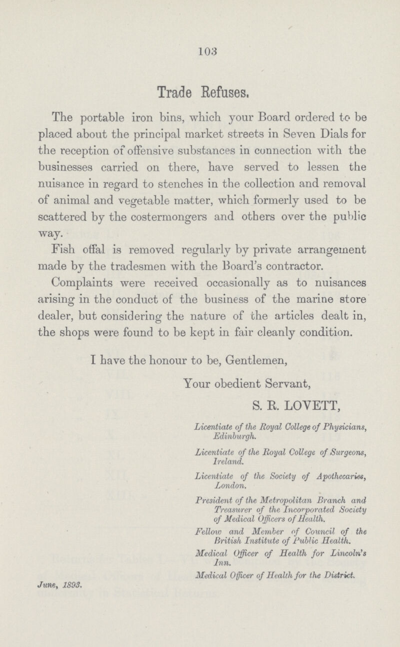 103 Trade Refuses, The portable iron bins, which your Board ordered to be placed about the principal market streets in Seven Dials for the reception of offensive substances in connection with the businesses carried on there, have served to lessen the nuisance in regard to stenches in the collection and removal of animal and vegetable matter, which formerly used to be scattered by the costermongers and others over the public way. Fish offal is removed regularly by private arrangement made by the tradesmen with the Board's contractor. Complaints were received occasionally as to nuisances arising in the conduct of the business of the marine store dealer, but considering the nature of the articles dealt in, the shops were found to be kept in fair cleanly condition. I have the honour to be, Gentlemen, Your obedient Servant, S. R. LOVETT, Licentiate of the Royal College of Physicians, Edinburgh. Licentiate of the Royal College of Surgeons, Ireland. Licentiate of the Society of Apothecaries, London. President of the Metropolitan Branch and Treasurer of the Incorporated Society of Medical Officers of Health. Fellow and Member of Council of the British Institute of Public Health. Medical Officer of Health for Lincoln's Inn. Medical Officer of Health for the District, June, 1893.