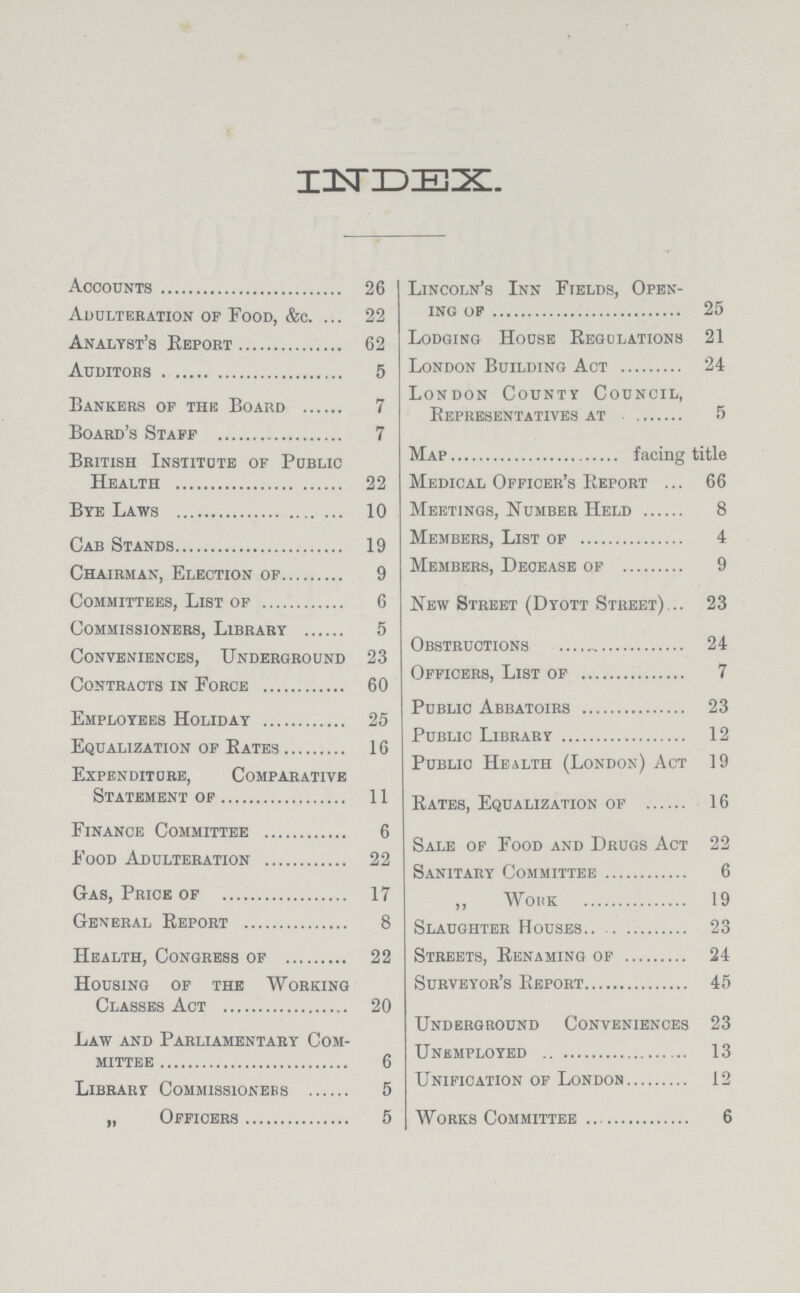 INDEX. Accounts26 Adulteration of Food, &c. 22 Analyst's Report 62 Auditors 5 Bankers of the Board 7 Board's Staff 7 British Institute of Public Health 22 Bye Laws 10 Cab Stands 19 Chairman, Election of 9 Committees, List of 6 Commissioners, Library 5 Conveniences, Underground 23 Contracts in Force 60 Employees Holiday 25 Equalization of Rates 16 Expenditure, Comparative Statement of 11 Finance Committee 6 Food Adulteration 22 Gas, Price of 17 General Report 8 Health, Congress of 22 Housing of the Working Classes Act 20 Law and Parliamentary Com mittee 6 Library Commissioners 5 „ Officers 5 Lincoln's Inn Fields, Open ing of 25 Lodging House Regulations 21 London Building Act 24 London County Council, Representatives at 5 Map facing title Medical Officer's Report 66 Meetings, Number Held 8 Members, List of 4 Members, Decease of 9 New Street (Dyott Street) 23 Obstructions 24 Officers, List of 7 Public Abbatoirs 23 Public Library 12 Public Health (London) Act 19 Rates, Equalization of 16 Sale of Food and Drugs Act 22 Sanitary Committee 6 ,, Work 19 Slaughter Houses 23 Streets, Renaming of 24 Surveyor's Report 45 Underground Conveniences 23 Unemployed 13 Unification of London 12 Works Committee 6