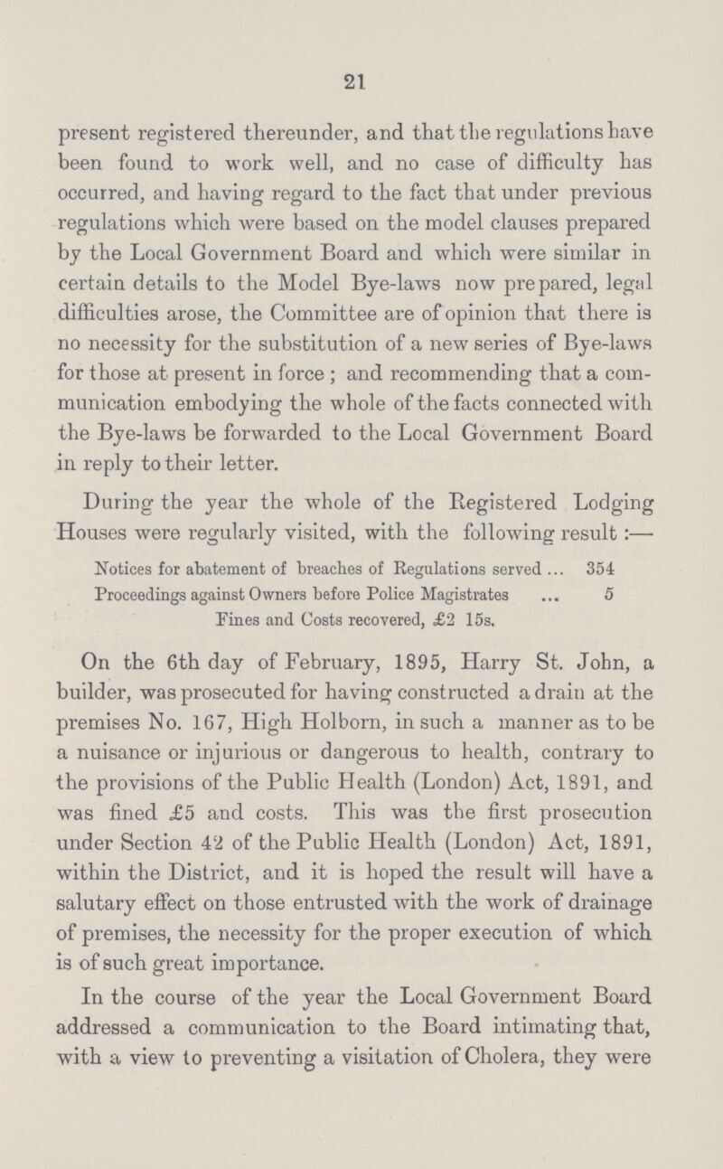 21 present registered thereunder, and that the regulations have been found to work well, and no case of difficulty has occurred, and having regard to the fact that under previous regulations which were based on the model clauses prepared by the Local Government Board and which were similar in certain details to the Model Bye-laws now prepared, legal difficulties arose, the Committee are of opinion that there is no necessity for the substitution of a new series of Bye-laws for those at present in force; and recommending that a com munication embodying the whole of the facts connected with the Bye-laws be forwarded to the Local Government Board in reply to their letter. During the year the whole of the Registered Lodging Houses were regularly visited, with the following result:— Notices for abatement of breaches of Regulations served 354 Proceedings against Owners before Police Magistrates 5 Fines and Costs recovered, £2 15s. On the 6th day of February, 1895, Harry St. John, a builder, was prosecuted for having constructed a drain at the premises No. 167, High Holborn, in such a manner as to be a nuisance or injurious or dangerous to health, contrary to the provisions of the Public Health (London) Act, 1891, and was fined £5 and costs. This was the first prosecution under Section 42 of the Public Health (London) Act, 1891, within the District, and it is hoped the result will have a salutary effect on those entrusted with the work of drainage of premises, the necessity for the proper execution of which is of such great importance. In the course of the year the Local Government Board addressed a communication to the Board intimating that, with a view to preventing a visitation of Cholera, they were