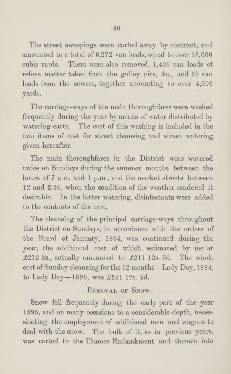 50 The street sweepings were carted away by contract, and amounted to a total of 6,272 van loads, equal to over 18,000 cubic yards. There were also removed, 1,406 van loads of refuse matter taken from the gulley pits, &c., and 50 van loads from the sewers, together amounting to over 4,000 yards. The carriage-ways of the main thoroughfares were washed frequently during the year by means of water distributed by watering-carts. The cost of this washing is included in the two items of cost for street cleansing and street watering given hereafter. The main thoroughfares in the District were watered twice on Sundays during the summer months between the hours of 7 a.m. and 1 p.m., and the market streets between 12 and 2.30, when the condition of the weather rendered it desirable. In the latter watering, disinfectants were added to the contents of the cart. The cleansing of the principal carriage-ways throughout the District on Sundays, in accordance with the orders of the Board of January, 1894, was continued during the year, the additional cost of which, estimated by me at £212 8s., actually amounted to £211 12s. 9d. The whole cost of Sunday cleansing for the 12 months—Lady Day, 1894, to Lady Day—1895, was £581 12s. 9d. Removal of Snow. Snow fell frequently during the early part of the year 1895, and on many occasions to a considerable depth, neces sitating the employment of additional men and wagons to deal with the snow. The bulk of it, as in previous years, was carted to the Thames Embankment and thrown into