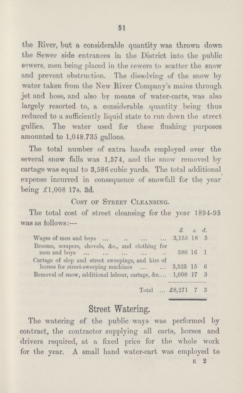 51 the River, but a considerable quantity was thrown down the Sewer side entrances in the District into the public sewers, men being placed in the sewers to scatter the snow and prevent obstruction. The dissolving of the snow by water taken from the New River Company's mains through jet and hose, and also by means of water-carts, was also largely resorted to, a considerable quantity being thus reduced to a sufficiently liquid state to run down the street gullies. The water used for these flushing purposes amounted to 1,048,735 gallons. The total number of extra hands employed over the several snow falls was 1,574, and the snow removed by cartage was equal to 3,586 cubic yards. The total additional expense incurred in consequence of snowfall for the year being £1,008 17s. 3d. Cost or Street Cleansing. The total cost of street cleansing for the year 1894-95 was as follows:— £ s. d. Wages of men and boys 3,155 18 5 Brooms, scrapers, shovels, &c., and clothing for men and boys 580 16 1 Cartage of slop and street sweepings, and hire of horses for street-sweeping machines 3,525 15 6 Removal of snow, additional labour, cartage, &c. 1,008 17 3 Total £8,271 7 3 Street Watering. The watering of the public wajs was performed by contract, the contractor supplying all carts, horses and drivers required, at a fixed price for the whole work for the year. A small hand water-cart was employed to e 2