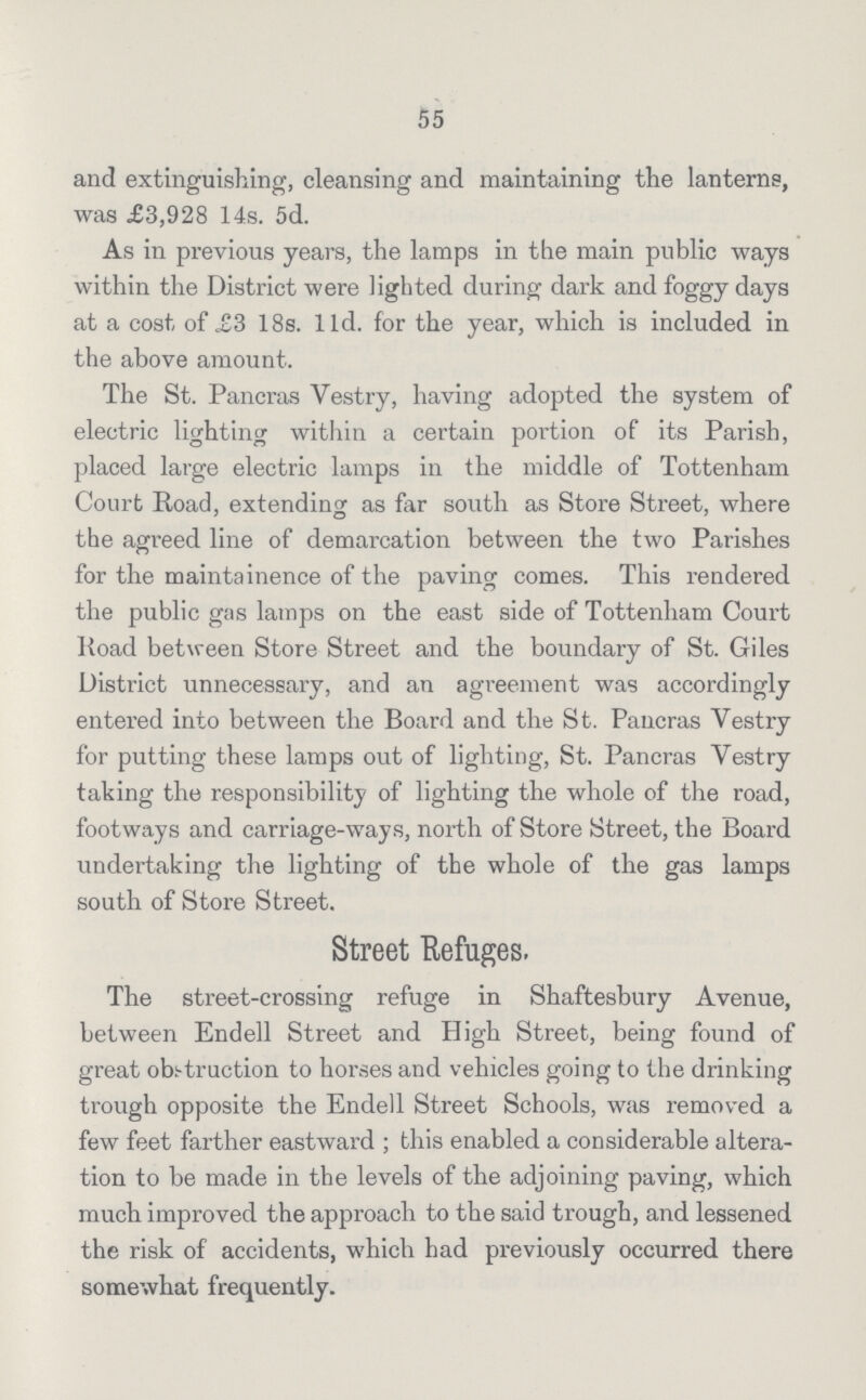 55 and extinguishing, cleansing and maintaining the lanterns, was £3,928 14s. 5d. As in previous years, the lamps in the main public ways within the District were lighted during dark and foggy days at a cost of £3 18s. 11d. for the year, which is included in the above amount. The St. Pancras Vestry, having adopted the system of electric lighting within a certain portion of its Parish, placed large electric lamps in the middle of Tottenham Court Road, extending as far south as Store Street, where the agreed line of demarcation between the two Parishes for the maintainence of the paving comes. This rendered the public gas lamps on the east side of Tottenham Court Road between Store Street and the boundary of St. Giles District unnecessary, and an agreement was accordingly entered into between the Board and the St. Pancras Vestry for putting these lamps out of lighting, St. Pancras Vestry taking the responsibility of lighting the whole of the road, footways and carriage-ways, north of Store Street, the Board undertaking the lighting of the whole of the gas lamps south of Store Street. Street Refuges. The street-crossing refuge in Shaftesbury Avenue, between Endell Street and High Street, being found of great obstruction to horses and vehicles going to the drinking trough opposite the Endell Street Schools, was removed a few feet farther eastward ; this enabled a considerable altera tion to be made in the levels of the adjoining paving, which much improved the approach to the said trough, and lessened the risk of accidents, which had previously occurred there somewhat frequently.