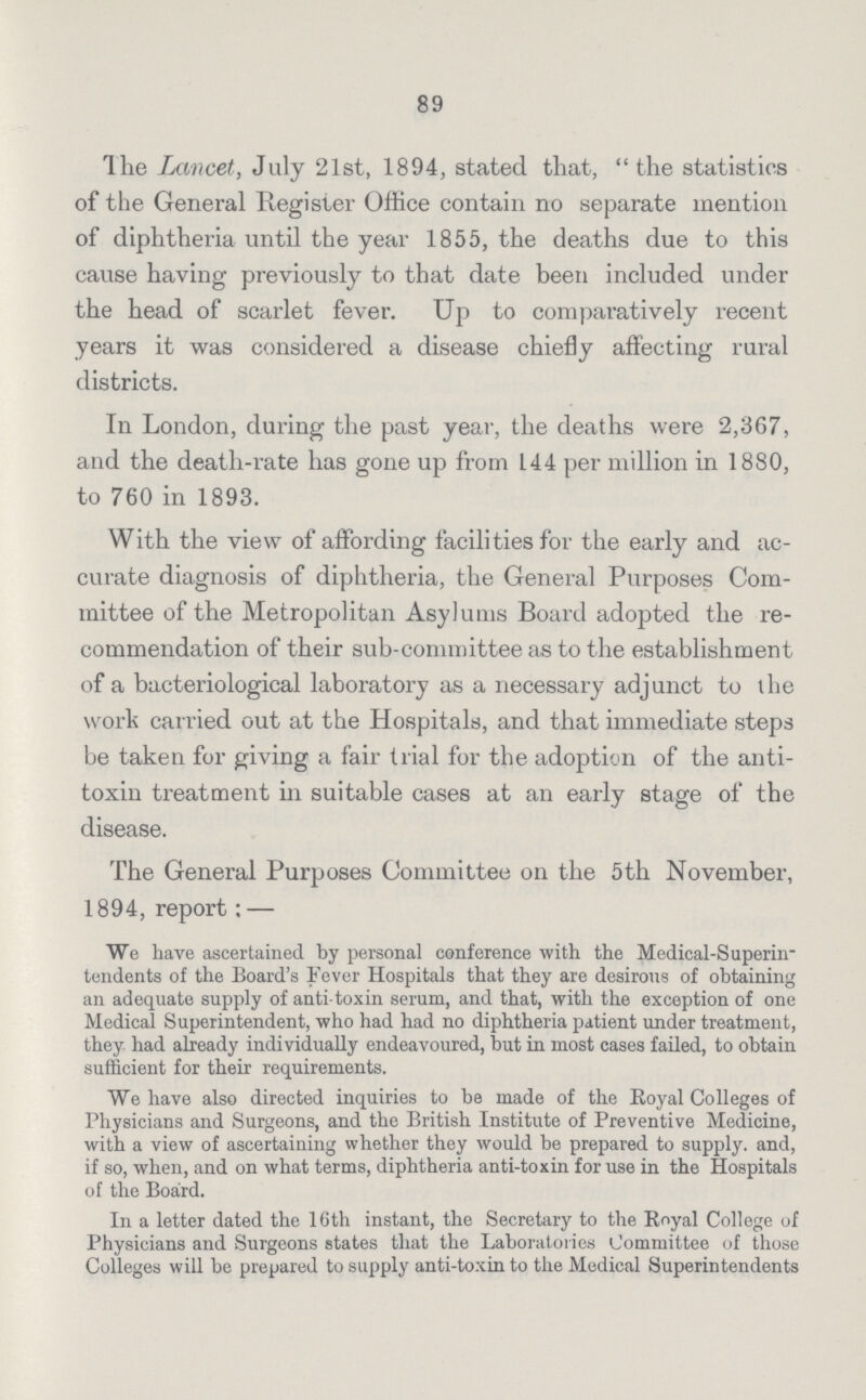 89 The Lancet, July 21st, 1894, stated that, the statistics of the General Register Office contain no separate mention of diphtheria until the year 1855, the deaths due to this cause having previously to that date been included under the head of scarlet fever. Up to comparatively i*ecent years it was considered a disease chiefly affecting rural districts. In London, during the past year, the deaths were 2,367, and the death-rate has gone up from 144 per million in 1880, to 760 in 1893. With the view of affording facilities for the early and ac curate diagnosis of diphtheria, the General Purposes Com mittee of the Metropolitan Asylums Board adopted the re commendation of their sub-committee as to the establishment of a bacteriological laboratory as a necessary adjunct to the work carried out at the Hospitals, and that immediate steps be taken for giving a fair trial for the adoption of the anti toxin treatment in suitable cases at an early stage of the disease. The General Purposes Committee on the 5th November, 1894, report; — We have ascertained by personal conference with the Medical-Superin tendents of the Board's Fever Hospitals that they are desirous of obtaining an adequate supply of anti toxin serum, and that, with the exception of one Medical Superintendent, who had had no diphtheria patient under treatment, they had already individually endeavoured, but in most cases failed, to obtain sufficient for their requirements. We have also directed inquiries to be made of the Royal Colleges of Physicians and Surgeons, and the British Institute of Preventive Medicine, with a view of ascertaining whether they would be prepared to supply, and, if so, when, and on what terms, diphtheria anti-toxin for use in the Hospitals of the Board. In a letter dated the 16th instant, the Secretary to the Eoyal College of Physicians and Surgeons states that the Laboratories Committee of those Colleges will be prepared to supply anti-toxin to the Medical Superintendents