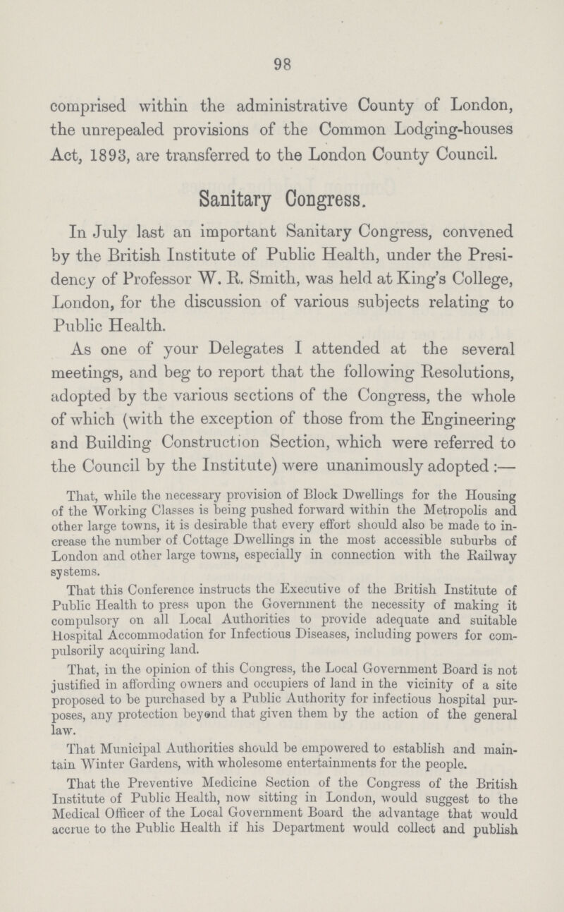 98 comprised within the administrative County of London, the unrepealed provisions of the Common Lodging-houses Act, 1893, are transferred to the London County Council. Sanitary Congress. In July last an important Sanitary Congress, convened by the British Institute of Public Health, under the Presi dency of Professor W. R. Smith, was held at King's College, London, for the discussion of various subjects relating to Public Health. As one of your Delegates I attended at the several meetings, and beg to report that the following Resolutions, adopted by the various sections of the Congress, the whole of which (with the exception of those from the Engineering and Building Construction Section, which were referred to the Council by the Institute) were unanimously adopted:— That, while the necessary provision of Block Dwellings for the Housing of the Working Classes is being pushed forward within the Metropolis and other large towns, it is desirable that every effort should also be made to in crease the number of Cottage Dwellings in the most accessible suburbs of London and other large towns, especially in connection with the Railway systems. That this Conference instructs the Executive of the British Institute of Public Health to press upon the Government the necessity of making it compulsory on all Local Authorities to provide adequate and suitable Hospital Accommodation for Infectious Diseases, including powers for com pulsorily acquiring land. That, in the opinion of this Congress, the Local Government Board is not justified in affording owners and occupiers of land in the vicinity of a site proposed to be purchased by a Public Authority for infectious hospital pur poses, any protection beyend that given them by the action of the general law. That Municipal Authorities should be empowered to establish and main tain Winter Gardens, with wholesome entertainments for the people. That the Preventive Medicine Section of the Congress of the British Institute of Public Health, now sitting in London, would suggest to the Medical Officer of the Local Government Board the advantage that would accrue to the Public Health if his Department would collect and publish