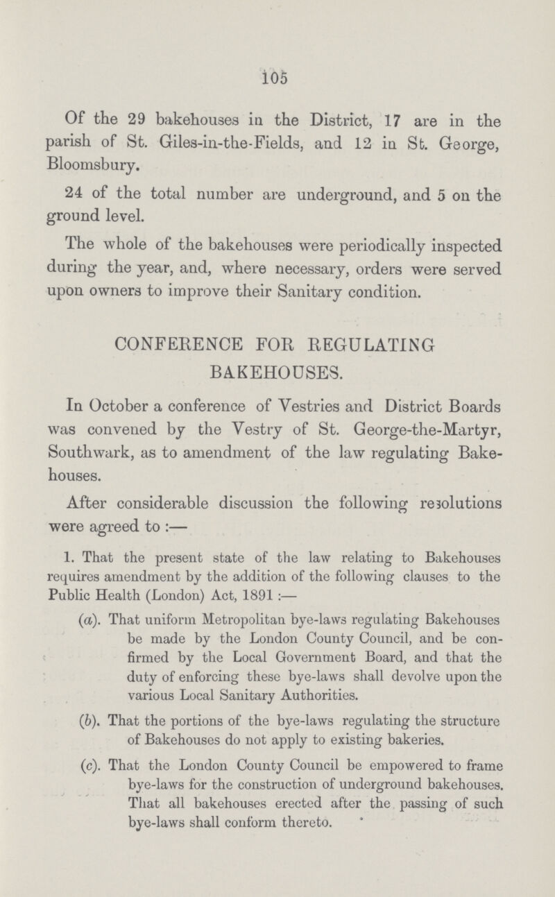 105 Of the 29 bakehouses in the District, 17 are in the parish of St. Giles-in-the-Fields, and 12 in St. George, Bloomsbury. 24 of the total number are underground, and 5 on the ground level. The whole of the bakehouses were periodically inspected during the year, and, where necessary, orders were served upon owners to improve their Sanitary condition. CONFERENCE FOR REGULATING BAKEHOUSES. In October a conference of Yestries and District Boards was convened by the Vestry of St. George-the-Martyr, Southwark, as to amendment of the law regulating Bake houses. After considerable discussion the following resolutions were agreed to:— 1. That the present state of the law relating to Bakehouses requires amendment by the addition of the following clauses to the Public Health (London) Act, 1891:— (a). That uniform Metropolitan bye-laws regulating Bakehouses be made by the London County Council, and be con firmed by the Local Government Board, and that the duty of enforcing these bye-laws shall devolve upon the various Local Sanitary Authorities. (b). That the portions of the bye-laws regulating the structure of Bakehouses do not apply to existing bakeries. (c). That the London County Council be empowered to frame bye-laws for the construction of underground bakehouses. That all bakehouses erected after the passing of such bye-laws shall conform thereto.