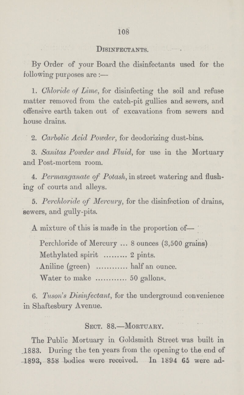 108 Disinfectants. By Order of your Board the disinfectants used for the following purposes are:— 1. Chloride of Lime, for disinfecting the soil and refuse matter removed from the catch-pit gullies and sewers, and offensive earth taken out of excavations from sewers and house drains. 2. Carbolic Acid Powder, for deodorizing dust-bins. 3. Sanitas Powder and Fluid, for use in the Mortuary and Post-mortem room. 4. Permanganate of Potash, in street watering and flush ing of courts and alleys. 5. Per chloride of Mercury, for the disinfection of drains, sewers, and gully-pits. A mixture of this is made in the proportion of— Perchloride of Mercury 8 ounces (3,500 grains) Methylated spirit 2 pints. Aniline (green) half an ounce. Water to make 50 gallons. 6. Tuson's Disinfectant, for the underground convenience in Shaftesbury Avenue. Sect. 88.—Mortuary. The Public Mortuary in Goldsmith Street was built in .1883. During the ten years from the opening to the end of 1893, 858 bodies were received. In 1894 65 were ad