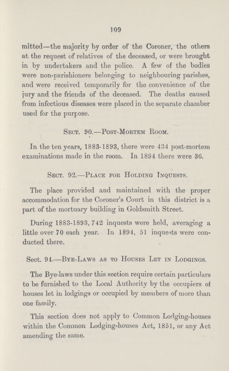 109 mitted—the majority by order of the Coroner, the others at the request of relatives of the deceased, or were brought in by undertakers and the police. A few of the bodies were non-parishioners belonging to neighbouring parishes, and were received temporarily for the convenience of the jury and the friends of the deceased. The deaths caused from infectious diseases were placed in the separate chamber used for the purpose. Sect. 90.—Post-Mortem Room. In the ten years, 1883-1893, there were 434 post-mortem examinations made in the room. In 1894 there were 36. Sect. 92.—Place for Holding Inquests. The place provided and maintained with the proper accommodation for the Coroner's Court in this district is a part of the mortuary building in Goldsmith Street. During 1883-1893, 742 inquests were held, averaging a little over 70 each year. In 1894, 51 inquests were con ducted there. Sect. 94.—Bye-Laws as to Houses Let in Lodgings. The Bye-laws under this section require certain particulars to be furnished to the Local Authority by the occupiers of houses let in lodgings or occupied by members of more than one family. This section does not apply to Common Lodging-houses within the Common Lodging-houses Act, 1851, or any Act amending the same.