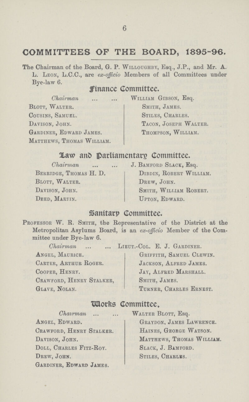 6 COMMITTEES OF THE BOARD, 1895-96. The Chairman of the Board, G. P. Willoughby, Esq., J.P., and Mr. A. L. Leon, L.C.C., are ex-officio Members of all Committees under Bve-law 6. finance Committee. Chairman William Gibson, Esq. Blott, Walter. Smith, James. Cousins, Samuel. Stiles, Charles. Davison, John. Tacon, Joseph Walter. Gardiner, Edward James. Thompson, William. Matthews, Thomas William. Law and parliamentary Committee. Chairman ... J. Bamford Slack, Esq. Berridge, Thomas H. D. Dibdin, Robert William. Blott, Walter. Drew, John. Davison, John. Smith, William Robert. Deed, Martin. Upton, Edward. Sanitary Committee. Professor W. R. Smith, the Representative of the District at the Metropolitan Asylums Board, is an ex-officio Member of the Com mittee under Bye-law 6. Chairman Lieut.-Col. E. J. Gardiner. Angel, Maurice. Griffith, Samuel Clewin. Carter, Arthur Roger. Jackson, Alfred James. Cooper, Henry. Jay, Alfred Marshall. Crawford, Henry Stalker, Smith, James. Glave, Nolan. Turner, Charles Ernest. Works Committee, Chairman Walter Blott, Esq. Angel, Edward. Graydon, James Lawrence. Crawford, Henry Stalker. Haines, George Watson. Davison, John. Matthews, Thomas William. Doll, Charles Fitz-Roy. Slack, J. Bamford. Drew, John. Stiles, Charlbs. Gardiner, Edward James.