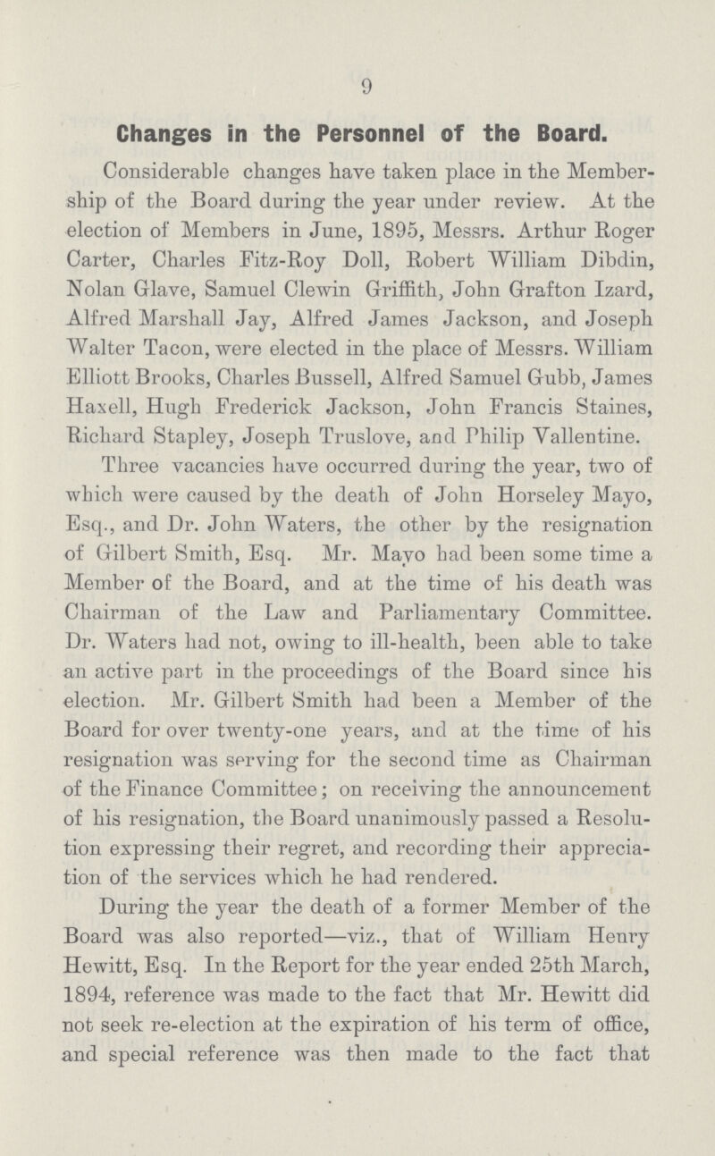 9 Changes in the Personnel of the Board. Considerable changes have taken place in the Member ship of the Board daring the year under review. At the election of Members in June, 1895, Messrs. Arthur Roger Carter, Charles Fitz-Roy Doll, Robert William Dibdin, Nolan Glave, Samuel Clewin Griffith, John Grafton Izard, Alfred Marshall Jay, Alfred James Jackson, and Joseph Walter Tacon, were elected in the place of Messrs. William Elliott Brooks, Charles Bussell, Alfred Samuel Gubb, James Haxell, Hugh Frederick Jackson, John Francis Staines, Richard Stapley, Joseph Truslove, and Philip Vallentine. Three vacancies have occurred during the year, two of which were caused by the death of John Horseley Mayo, Esq., and Dr. John Waters, the other by the resignation of Gilbert Smith, Esq. Mr. Mayo had been some time a Member of the Board, and at the time of his death was Chairman of the Law and Parliamentary Committee. Dr. Waters had not, owing to ill-health, been able to take an active part in the proceedings of the Board since his election. Mr. Gilbert Smith had been a Member of the Board for over twenty-one years, and at the time of his resignation was serving for the second time as Chairman of the Finance Committee; on receiving the announcement of his resignation, the Board unanimously passed a Resolu tion expressing their regret, and recording their apprecia tion of the services which he had rendered. During the year the death of a former Member of the Board was also reported—viz., that of William Henry Hewitt, Esq. In the Report for the year ended 25th March, 1894, reference was made to the fact that Mr. Hewitt did not seek re-election at the expiration of his term of office, and special reference was then made to the fact that