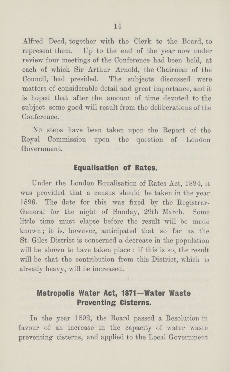 14 Alfred Deed, together with the Clerk to the Board, to represent them. Up to the end of the year now under review four meetings of the Conference had been held, at each of which Sir Arthur Arnold, the Chairman of the Council, had presided. The subjects discussed were matters of considerable detail and great importance, and it is hoped that after the amount of time devoted to the subject some good will result from the deliberations of the Conference. No steps have been taken upon the Report of the Royal Commission upon the question of London Government. Equalisation of Rates. Under the London Equalisation of Rates Act, 1894, it was provided that a census should be taken in the year 1896. The date for this was fixed by the Registrar General for the night of Sunday, 29th March. Some little time must elapse before the result will be made known; it is, however, anticipated that so far as the St. Giles District is concerned a decrease in the population will be shown to have taken place : if this is so, the result will be that the contribution from this District, which is already heavy, will be increased. Metropolis Water Act, 1871—Water Waste Preventing Cisterns. In the year 1892, the Board passed a Resolution in favour of an increase in the capacity of water waste preventing cisterns, and applied to the Local Government