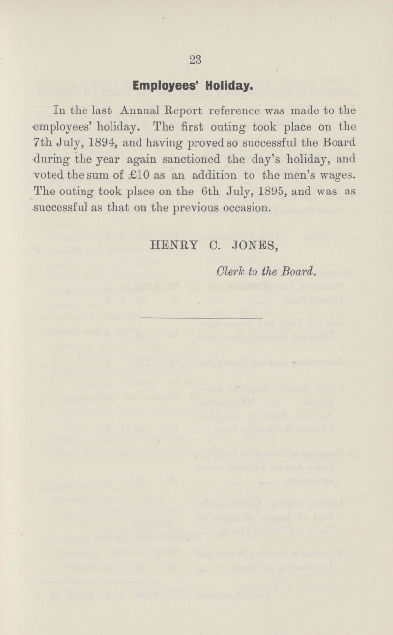 23 Employees' Holiday. In the last Annual Report reference was made to the employees' holiday. The first outing took place on the 7th July, 1894, and having proved so successful the Board during the year again sanctioned the day's holiday, and voted the sum of £10 as an addition to the men's wages. The outing took place on the 6th July, 1895, and was as successful as that on the previous occasion. HENRY C. JONES, Clerk to the Board.