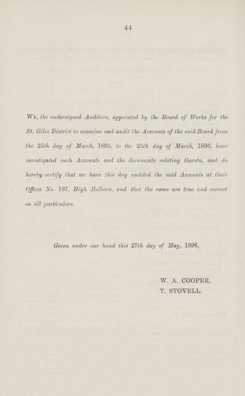 44 We, the undersigned Auditors, appointed.' by the Board of Works for the St. Giles District to examine and audit the Accounts of the said Board from, the 25th day of March, 1895, to the 25th day of March, 1896, have investigated such Accounts and the documents relating thereto, and do hereby certify that we have this day audited the said Accounts at their Offices No. 197, High Holborn, and that the same are true and correct an all particulars. Given under our hand this 27th day of May, 1896, W. A. COOPER, T. STOVELL.