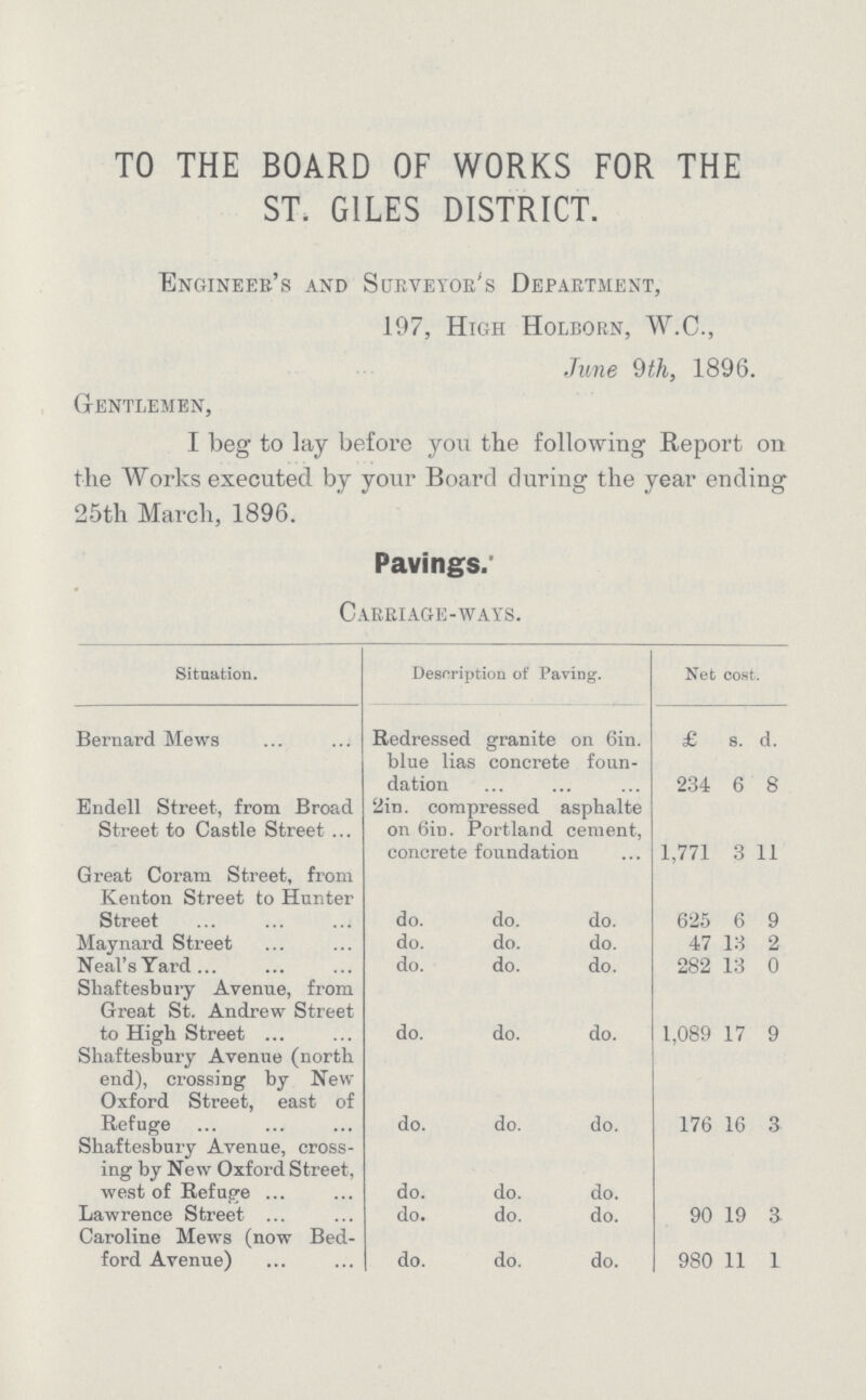 TO THE BOARD OF WORKS FOR THE ST. GILES DISTRICT. Engineer's and Surveyor's Department, 197, High Holeorn, W.C., June 9th, 1896. Gentlemen, I beg to lay before you the following Report on the Works executed by your Board during the year ending 25th March, 1896. Pavings. Carriage-ways. Situation. Description of Paving. Net cost. Bernard Mews Redressed granite on Gin. £ s. 1. blue lias concrete foun dation 234 6 8 Endell Street, from Broad Street to Castle Street 2in. compressed asphalte on 6in. Portland cement, concrete foundation 1,771 3 11 Great Coram Street, from Kenton Street to Hunter Street do. do. do. 625 6 9 Maynard Street do. do. do. 47 13 2 Neal's Yard do. do. do. 282 13 0 Slaaftesbury Avenue, from Great St. Andrew Street to High Street do. do. do. 1,089 17 9 Shaftesbury Avenue (north end), crossing by New Oxford Street, east of Refuge do. do. do. 176 16 3 Shaftesbury Avenue, cross ing by New Oxford Street, west of Refuge do. do. do. Lawrence Street do. do. do. 90 19 a Caroline Mews (now Bed ford Avenue) do. do. do. 980 11 1