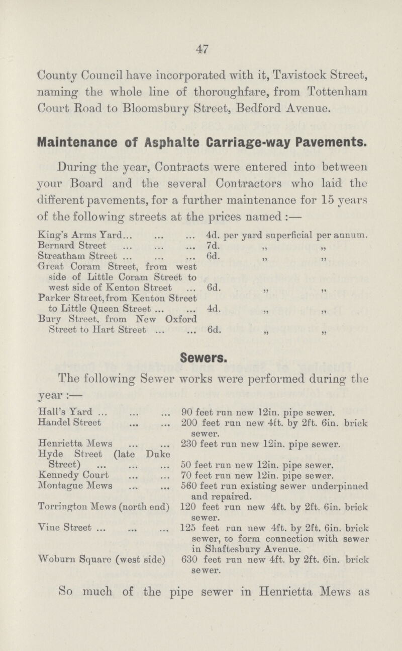 47 County Council have incorporated with it, Tavistock Street, naming the whole line of thoroughfare, from Tottenham Court Road to Bloomsbury Street, Bedford Avenue. Maintenance of Asphalte Carriage-way Pavements. During the year, Contracts were entered into between your Board and the several Contractors who laid the different pavements, for a further maintenance for 15 years of the following streets at the prices named :— King's Arms Yard 4d. per yard superficial per annum. Bernard Street 7d. „ „ Streatham Street 6d. „ „ Great Coram Street, from west side of Little Coram Street to west side of Kenton Street 6d. „ „ Parker Street, from Kenton Street to Little Queen Street 4d. „ „ Bury Street, from New Oxford Street to Hart Street 6d. „ „ Sewers. The following Sewer works were performed during the year:— Hall's Yard 90 feet run new 12in. pipe sewer. Handel Street 200 feet run new 4ft. by 2ft. 6in. brick sewer. Henrietta Mews 230 feet run new 12in. pipe sewer. Hyde Street (late Duke Street) 50 feet run new 12in. pipe sewer. Kennedy Court 70 feet run new 12in. pipe sewer. Montague Mews 560 feet run existing sewer underpinned and repaired. Torrington Mews (north end) 120 feet run new 4ft. by 2ft. 6in. brick sewer. Vine Street 125 feet run new 4ft. by 2ft. 6in. brick sewer, to form connection with sewer in Shaftesbury Avenue. Woburn Square (west side) 630 feet run new 4ft. by 2ft. 6in. brick sewer. So much of the pipe sewer in Henrietta Mews as