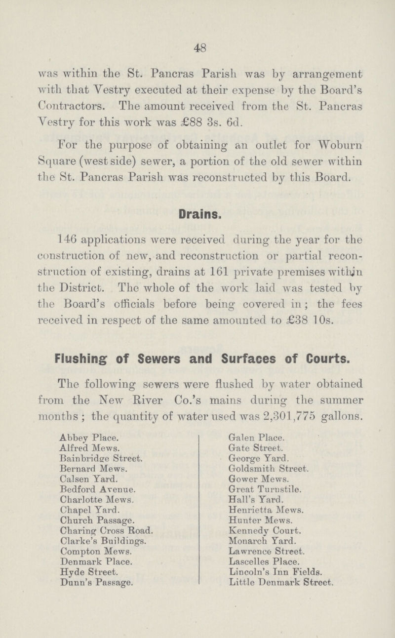 48 was within the St. Pancras Parish was by arrangement with that Vestry executed at their expense by the Board's Contractors. The amount received from the St. Pancras Vestry for this work was £88 3s. 6d. For the purpose of obtaining an outlet for Woburn Square (west side) sewer, a portion of the old sewer within the St. Pancras Parish was reconstructed by this Board. Drains. 146 applications were received during the year for the construction of new, and reconstruction or partial recon struction of existing, drains at 161 private premises within the District. The whole of the work laid was tested by the Board's officials before being covered in; the fees received in respect of the same amounted to £38 10s. Abbey Place. Alfred Mews. Bainbridge Street. Bernard Mews. Calsen Yard. Bedford Avenue. Charlotte Mews, Chapel Yard. Church Passage. Charing Cross Road. Clarke's Buildings. Compton Mews. Denmark Place. Hyde Street. Dunn's Passage. Galen Place. Gate Street. George Yard. Goldsmith Street. Gower Mews. Great Turnstile. Hall's Yard. Henrietta Mews. Hunter Mews. Kennedy Court. Monarch Yard. Lawrence Street. Lascelles Place. Lincoln's Inn Fields. Little Denmark Street. Flushing of Sewers and Surfaces of Courts. The following sewers were flushed by water obtained from the New River Co.'s mains during the summer months ; the quantity of water used was 2,301,775 gallons.