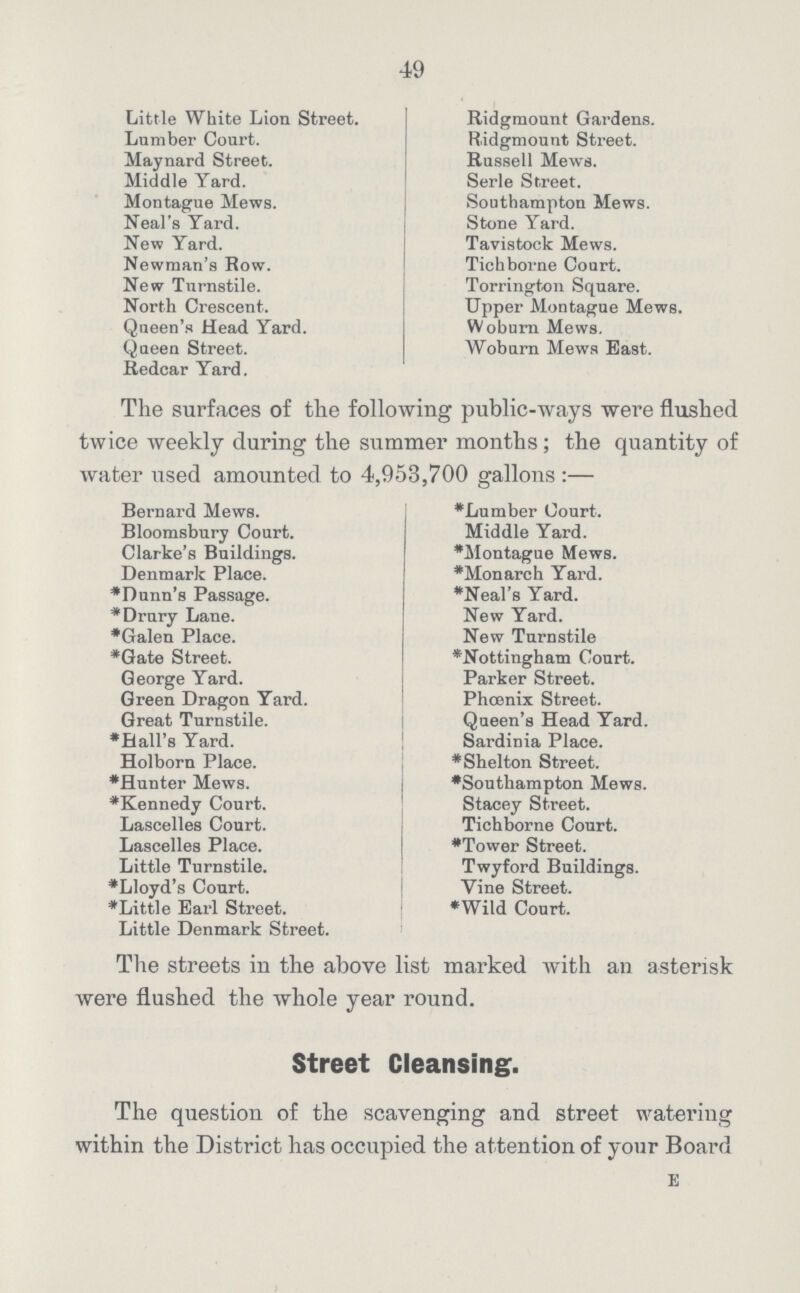 49 Little White Lion Street. Lumber Court. Maynard Street. Middle Yard. Montague Mews. Neal's Yard. New Yard. Newman's Row. New Tnrnstile. North Crescent. Queen's Head Yard. Queen Street. Redcar Yard. Ridgmount Gardens. Ridgmount Street. Russell Mews. Serle Street. Southampton Mews. Stone Yard. Tavistock Mews. Tich borne Court. Torrington Square. Upper Montague Mews. Woburn Mews. Woburn Mews East. The surfaces of the following public-ways were flushed twice weekly during the summer months; the quantity of water used amounted to 4,953,700 gallons:— Bernard Mews. Bloomsbury Court. Clarke's Buildings. Denmark Place. *Dunn's Passage. *Drury Lane. *Galen Place. *Gate Street. George Yard. Green Dragon Yard. Great Turnstile. *Ball's Yard. Holborn Place. *Hunter Mews. *Kennedy Court. Lascelles Court. Lascelles Place. Little Turnstile. *Lloyd's Court. *Little Earl Street. Little Denmark Street. *Lumber Court. Middle Yard. *Montague Mews. *Monarch Yard. *Neal's Yard. New Yard. New Turnstile *Nottingham Court. Parker Street. Phoenix Street. Queen's Head Yard. Sardinia Place. *Shelton Street. *Southampton Mews. Stacey Street. Tichborne Court. *Tower Street. Twyford Buildings. Vine Street. *Wild Court. The streets in the above list marked with an asterisk were flushed the whole year round. Street Cleansing. The question of the scavenging and street watering within the District has occupied the attention of your Board E