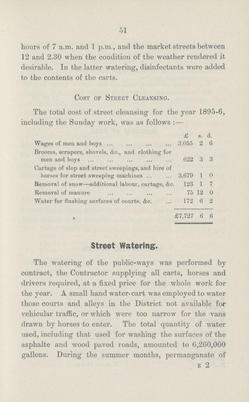 51 hours of 7 a.m. and 1 p.m., and the market streets between 12 and 2.30 when the condition of the weather rendered it desirable. In the latter watering, disinfectants were added to the contents of the carts. Cost of Street Cleansing. The total cost of street cleansing for tlie year 1895-6, including the Sunday work, was as follows:— £ s. d. Wages of men and boys 3,055 2 6 Brooms, scrapers, shovels, &c., and clothing for men and boys 622 3 3 Cartage of slop and street sweepings, and hire of horses for street sweeping machines ... 3,679 1 0 Removal of snow—-additional labonr, cartage, &c. 123 1 7 Removal of manure 75 12 0 Water for flushing surfaces of courts, &c. 172 6 2 • £7,727 6 6 Street Watering. The watering of the public-ways was performed by contract, the Contractor supplying all carts, horses and drivers required, at a fixed price for the whole work for the year. A small hand water-cart was employed to water those courts and alleys in the District not available for vehicular traffic, or which were too narrow for the vans drawn by horses to enter. The total quantity of water used, including that used for washing the surfaces of the asphalte and wood paved roads, amounted to 6,260,000 gallons. During the summer months, permanganate of e 2