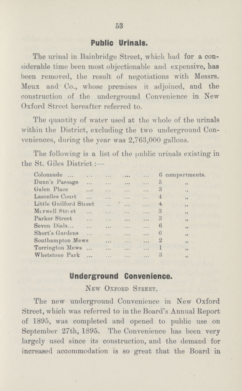 53 Public Urinals. The urinal in Bainbridge Street, which had for a con siderable time been most objectionable and expensive, has been removed, the result of negotiations with Messrs. Meux and Co., whose premises it adjoined, and the construction of the underground Convenience in New Oxford Street hereafter referred to. The quantity of water used at the whole of the urinals within the District, excluding the two underground Con veniences, during the year was 2,763,000 gallons. The following is a list of the public urinals existing in the St. Giles District:— Colonnade 6 compartments. Dunn's Passage 5 „ Galen Place 3 Lascelles Court 4 ,, Little Guilford Street 4 „ Mtrwell Street 3 „ Parker Street 3 „ Seven Dials 6 „ Short's Gardens 6 „ Southampton Mews 2 „ Torrington Mews 1 „ Whetstone Park 3 „ Underground Convenience. New Oxpoed Street. The new underground Convenience in New Oxford Street, which was referred to in the Board's Annual Report of 1895, was completed and opened to public use on September 27th, 1895. The Convenience has been very largely used since its construction, and the demand for increased accommodation is so great that the Board in