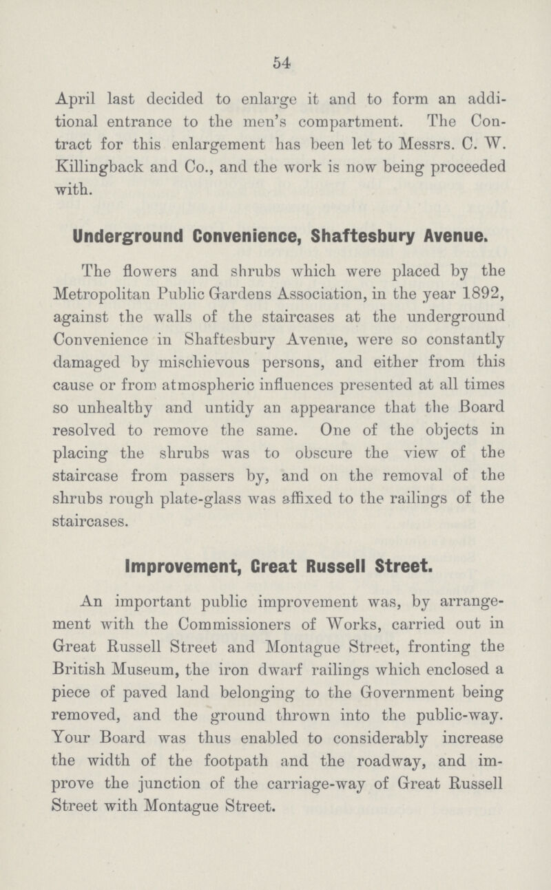 54 April last decided to enlarge it and to form an addi tional entrance to the men's compartment. The Con tract for this enlargement has been let to Messrs. 0. W. Killingback and Co., and the work is now being proceeded with. Underground Convenience, Shaftesbury Avenue. The flowers and shrubs which were placed by the Metropolitan Public Gardens Association, in the year 1892, against the walls of the staircases at the underground Convenience in Shaftesbury Avenue, were so constantly damaged by mischievous persons, and either from this cause or from atmospheric influences presented at all times so unhealthy and untidy an appearance that the Board resolved to remove the same. One of the objects in placing the shrubs was to obscure the view of the staircase from passers by, and on the removal of the shrubs rough plate-glass was affixed to the railings of the staircases. Improvement, Creat Russell Street. An important public improvement was, by arrange ment with the Commissioners of Works, carried out in Great Russell Street and Montague Street, fronting the British Museum, the iron dwarf railings which enclosed a piece of paved land belonging to the Government being removed, and the ground thrown into the public-way. Your Board was thus enabled to considerably increase the width of the footpath and the roadway, and im prove the junction of the carriage-way of Great Russell Street with Montague Street.