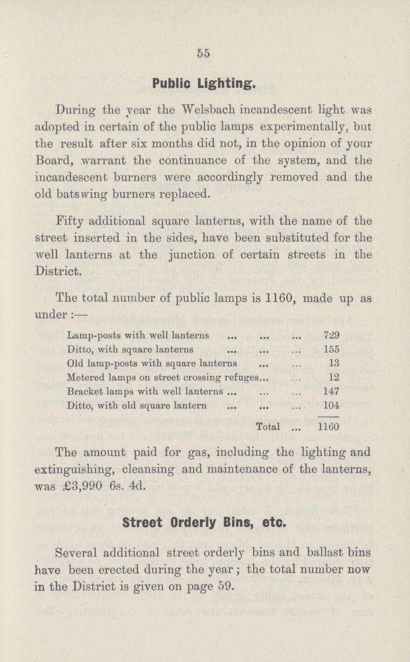 55 Public Lighting. During the year the Welsbach incandescent light was adopted in certain of the public lamps experimentally, but the result after six months did not, in the opinion of your Board, warrant the continuance of the system, and the incandescent burners were accordingly removed and the old bats wing burners replaced. Fifty additional square lanterns, with the name of the street inserted in the sides, have been substituted for the well lanterns at the junction of certain streets in the District. The total number of public lamps is 1160, made up as under:— Lamp-posts with well lanterns 729 Ditto, with square lanterns 155 Old lamp-posts with square lanterns 13 Metered lamps on street crossing refuges 12 Bracket lamps with well lanterns 147 Ditto, with old square lantern 104 Total 1160 The amount paid for gas, including the lighting and extinguishing, cleansing and maintenance of the lanterns, was £3,990 6s. 4d. Street Orderly Bins, etc. Several additional street orderly bins and ballast bins have been erected during the year; the total number now in the District is given on page 59.