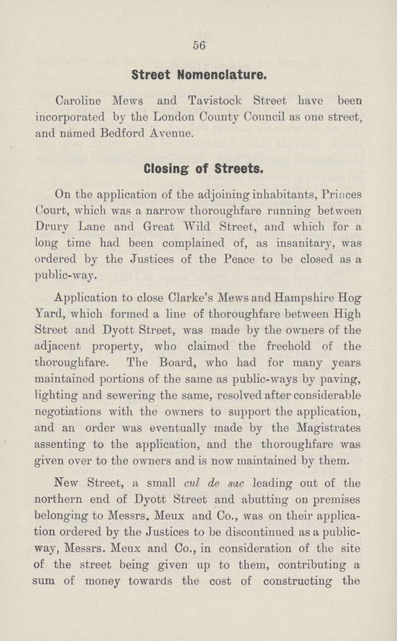 56 Street Nomenclature. Caroline Mews and Tavistock Street have been incorporated by the London County Council as one street, and named Bedford Avenue. Closing of Streets. On the application of the adjoining inhabitants, Princes Court, which was a narrow thoroughfare running between Drury Lane and Great Wild Street, and which for a long time had been complained of, as insanitary, was ordered by the Justices of the Peace to be closed as a public-way. Application to close Clarke's Mews and Hampshire Hog Yard, which formed a line of thoroughfare between High Street and Dyott Street, was made by the owners of the adjacent property, who claimed the freehold of the thoroughfare. The Board, who had for many years maintained portions of the same as public-ways by paving, lighting and sewering the same, resolved after considerable negotiations with the owners to support the application, and an order was eventually made by the Magistrates assenting to the application, and the thoroughfare was given over to the owners and is now maintained by them. New Street, a small cul de sac leading out of the northern end of Dyott Street and abutting on premises belonging to Messrs. Meux and Co., was on their applica tion ordered by the Justices to be discontinued as a public way, Messrs. Meux and Co., in consideration of the site of the street being given up to them, contributing a sum of money towards the cost of constructing the