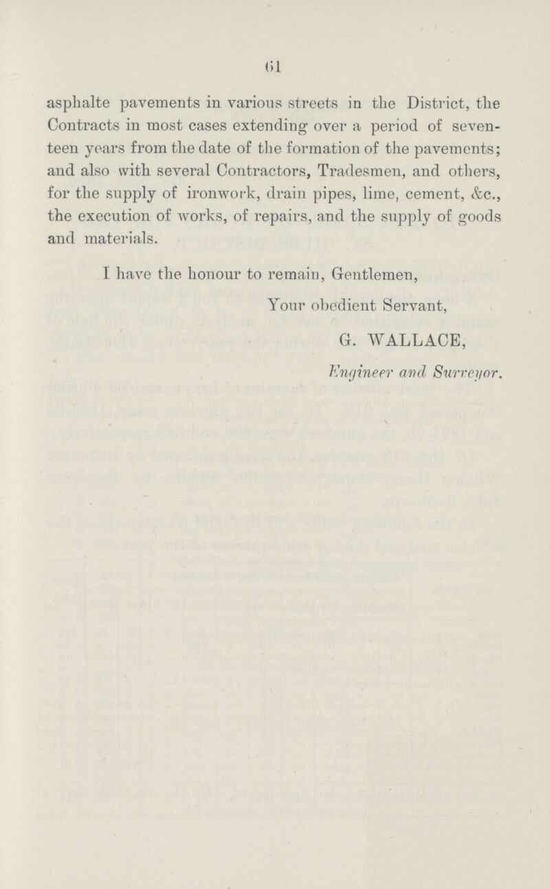 61 asphalte pavements in various streets in the District, the Contracts in most cases extending over a period of seven teen years from the date of the formation of the pavements; and also with several Contractors, Tradesmen, and others, for the supply of ironwork, drain pipes, lime, cement, &c., the execution of works, of repairs, and the supply of goods and materials. I have the honour to remain, Gentlemen, Your obedient Servant, G. WALLACE, Engineer and Surveyor.