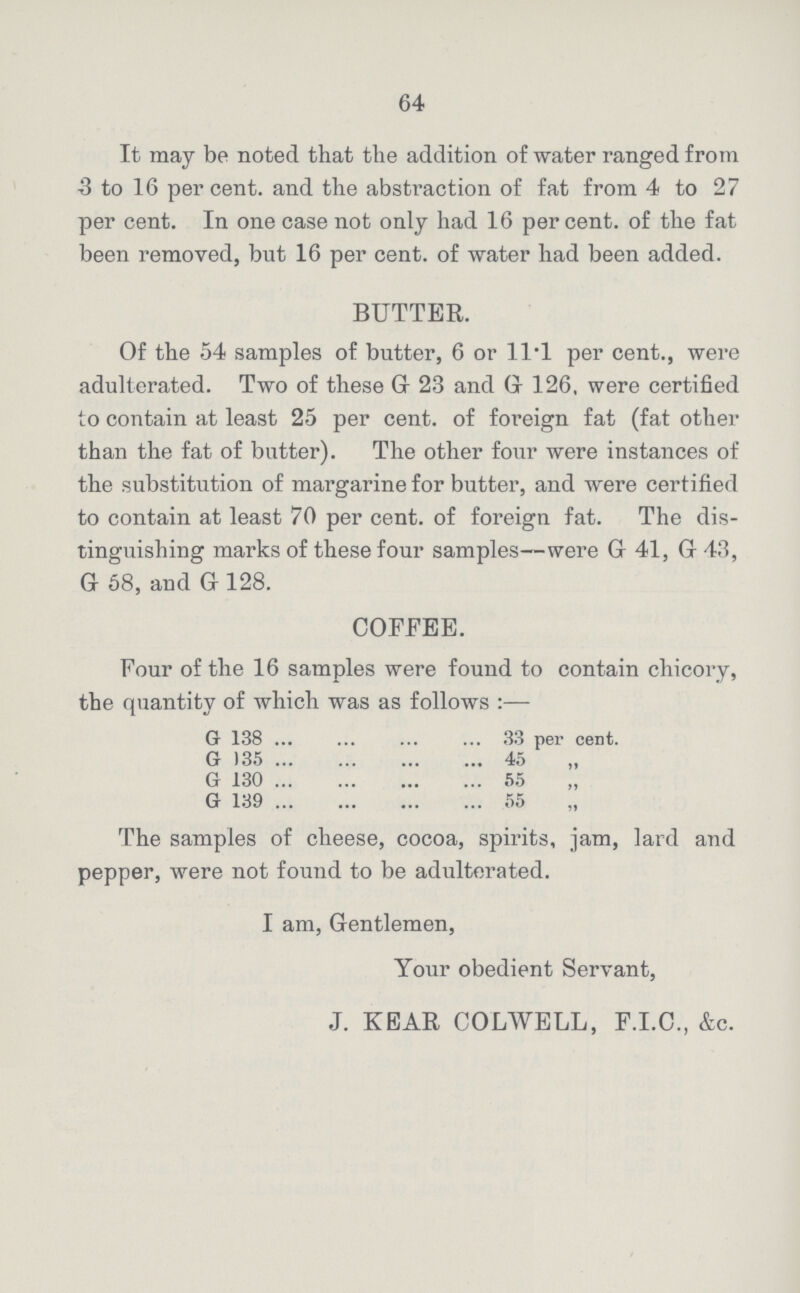 64 It may be noted that the addition of water ranged from 3 to 16 per cent. and the abstraction of fat from 4 to 27 per cent. In one case not only had 16 per cent. of the fat been removed, but 16 per cent. of water had been added. BUTTER. Of the 54 samples of butter, 6 or 11.1 per cent., were adulterated. Two of these G 23 and G 126, were certified to contain at least 25 per cent. of foreign fat (fat other than the fat of butter). The other four were instances of the substitution of margarine for butter, and were certified to contain at least 70 per cent. of foreign fat. The dis tinguishing marks of these four samples—were G 41, G 43, G 58, and G 128. COFFEE. Four of the 16 samples were found to contain chicory, the quantity of which was as follows:— G 138 33 per cent. G 35 45 G 130 55 G 139 55 The samples of cheese, cocoa, spirits, jam, lard and pepper, were not found to be adulterated. I am, Gentlemen, Your obedient Servant, J. KEAR COLWELL, F.I.C., &c.