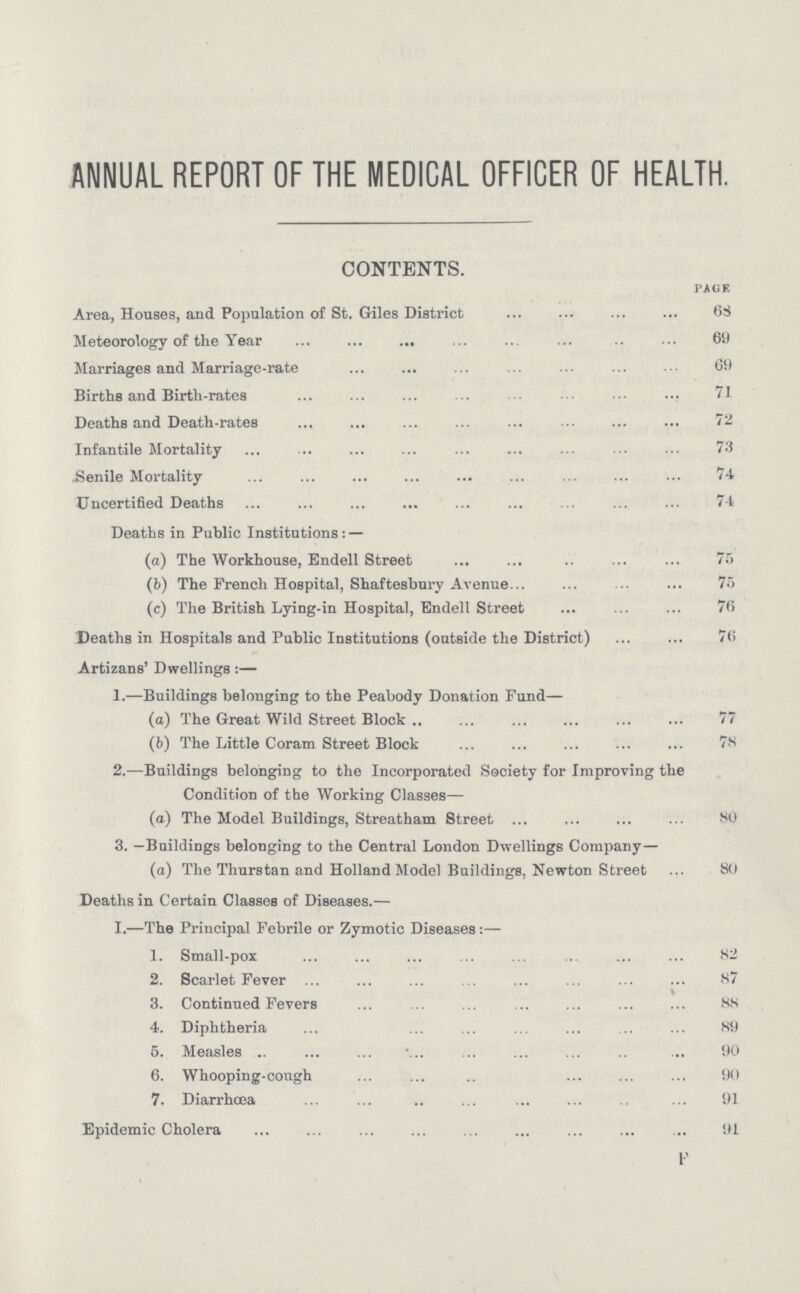 ANNUAL REPORT OF THE MEDICAL OFFICER OF HEALTH. CONTENTS. page Area, Houses, and Population of St. Giles District 68 Meteorology of the Year 69 Marriages and Marriage-rate 69 Births and Birth-rates 71 Deaths and Death-rates 72 Infantile Mortality 73 Senile Mortality 74 Uncertified Deaths 74 Deaths in Public Institutions: — (a) The Workhouse, Endell Street 75 (b) The French Hospital, Shaftesbury Avenue 75 (c) The British Lying-in Hospital, Endell Street 76 Deaths in Hospitals and Public Institutions (outside the District) 76 Artizans' Dwellings:— 1.—Buildings belonging to the Peabody Donation Fund— (a) The Great Wild Street Block 77 (b) The Little Coram Street Block 78 2.—Buildings belonging to the Incorporated Society for Improving the Condition of the Working Classes— (c) The Model Buildings, Streatham Street 80 3. —Buildings belonging to the Central London Dwellings Company— (a) The Tliurstan and Holland Model Buildings, Newton Street 80 Deaths in Certain Classes of Diseases.— I.—The Principal Febrile or Zymotic Diseases:— 1. Small-pox 82 2. Scarlet Fever 87 3. Continued Fevers 88 4. Diphtheria 89 5. Measles 90 6. Whooping-cough 90 7. Diarrhœa 91 Epidemic Cholera 91 F