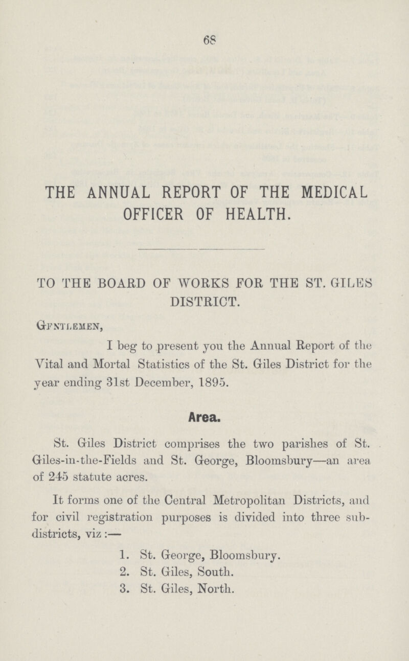 68 THE ANNUAL REPORT OF THE MEDICAL OFFICER OF HEALTH. TO THE BOARD OF WORKS FOR THE ST. GILES DISTRICT. Gentlemen, I beg to present you the Annual Report of the Vital and Mortal Statistics of the St. Giles District for the year ending 31st December, 1895. Area. St. Giles District comprises the two parishes of St. Giles-in-the-Fields and St. George, Bloomsbury—an area of 245 statute acres. It forms one of the Central Metropolitan Districts, and for civil registration purposes is divided into three sub districts, viz:— 1. St. George, Bloomsbury. 2. St. Giles, South. 3. St. Giles, North.