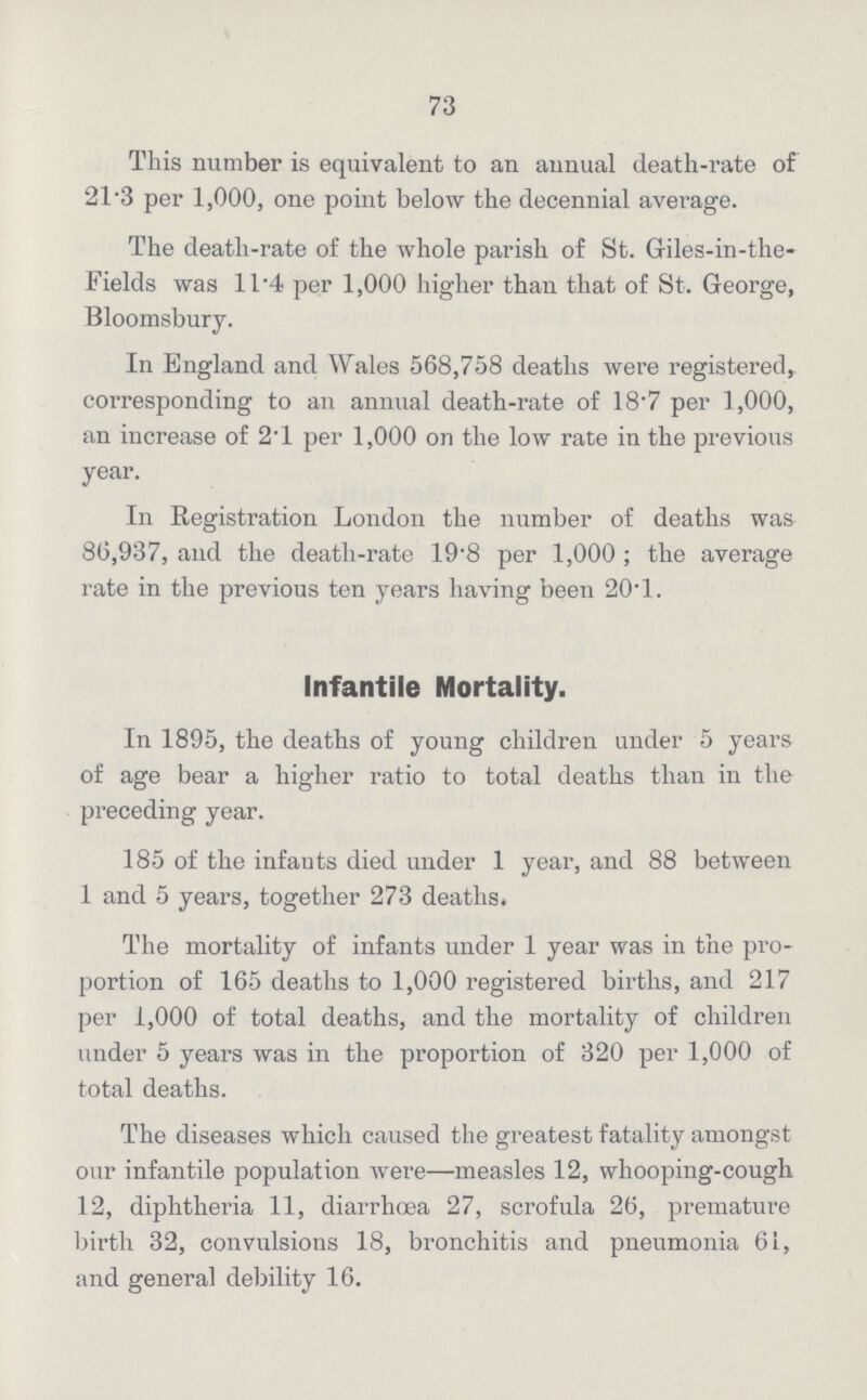 73 This number is equivalent to an annual death-rate of 21.3 per 1,000, one point below the decennial average. The death-rate of the whole parish of St. Giles-in-the Fields was 11.4 per 1,000 higher than that of St. George, Bloomsbury. In England and Wales 568,758 deaths were registered^ corresponding to an annual death-rate of 18.7 per 1,000, an increase of 2.1 per 1,000 on the low rate in the previous year. In Registration London the number of deaths was 86,937, and the death-rate 19.8 per 1,000; the average rate in the previous ten years having been 20.1. Infantile Mortality. In 1895, the deaths of young children under 5 years of age bear a higher ratio to total deaths than in the preceding year. 185 of the infants died under 1 year, and 88 between 1 and 5 years, together 273 deaths. The mortality of infants under 1 year was in the pro portion of 165 deaths to 1,000 registered births, and 217 per 1,000 of total deaths, and the mortality of children under 5 years was in the proportion of 320 per 1,000 of total deaths. The diseases which caused the greatest fatality amongst our infantile population were—measles 12, whooping-cough 12, diphtheria 11, diarrhoea 27, scrofula 26, premature birth 32, convulsions 18, bronchitis and pneumonia 61, and general debility 16.