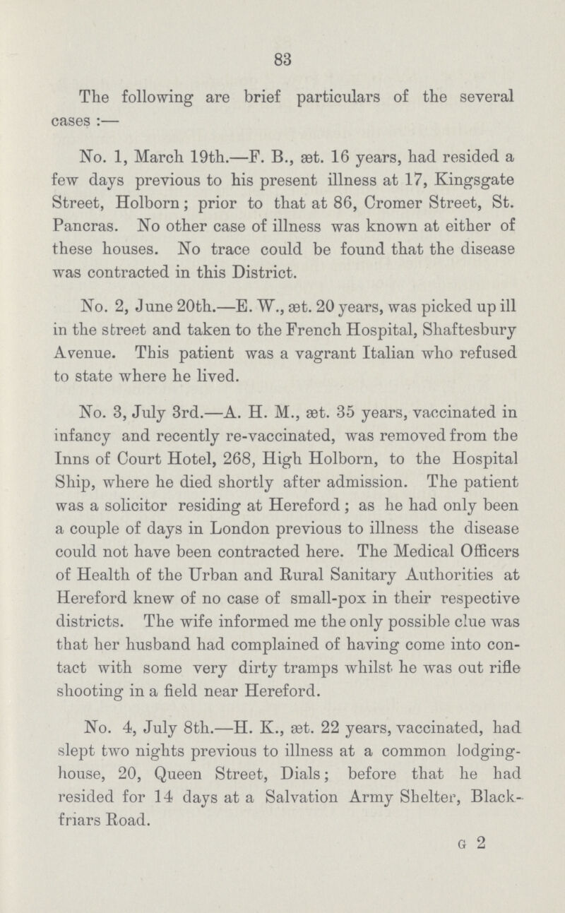 83 The following are brief particulars of the several cases:— No. 1, March 19th.—F. B., æt. 16 years, had resided a few days previous to his present illness at 17, Kingsgate Street, Holborn; prior to that at 86, Cromer Street, St. Pancras. No other case of illness was known at either of these houses. No trace could be found that the disease was contracted in this District. No. 2, June 20th.—E. W., aet. 20 years, was picked up ill in the street and taken to the French Hospital, Shaftesbury Avenue. This patient was a vagrant Italian who refused to state where he lived. No. 3, July 3rd.—A. H. M., set. 35 years, vaccinated in infancy and recently re-vaccinated, was removed from the Inns of Court Hotel, 268, High Holborn, to the Hospital Ship, where he died shortly after admission. The patient was a solicitor residing at Hereford ; as he had only been a couple of days in London previous to illness the disease could not have been contracted here. The Medical Officers of Health of the Urban and Rural Sanitary Authorities at Hereford knew of no case of small-pox in their respective districts. The wife informed me the only possible clue was that her husband had complained of having come into con tact with some very dirty tramps whilst he was out rifle shooting in a field near Hereford. No. 4, July 8th.—H. K., set. 22 years, vaccinated, had slept two nights previous to illness at a common lodging house, 20, Queen Street, Dials; before that he had resided for 14 days at a Salvation Army Shelter, Black friars Road. G 2