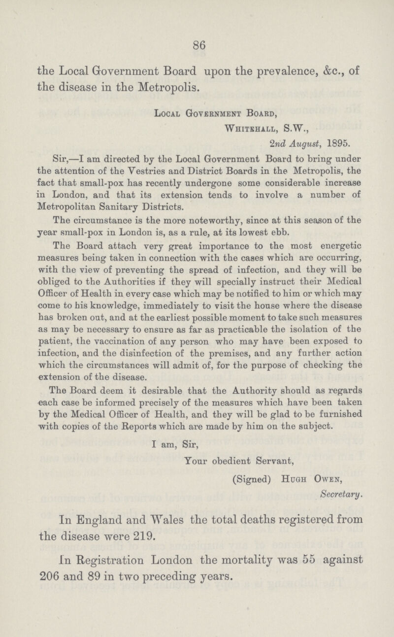 86 the Local Government Board upon the prevalence, &c., of the disease in the Metropolis. Local Government Board, Whitehall, S.W., 2nd August, 1895. Sir,—I am directed by the Local Government Board to bring under the attention of the Vestries and District Boards in the Metropolis, the fact that small-pox has recently undergone some considerable increase in London, and that its extension tends to involve a number of Metropolitan Sanitary Districts. The circumstance is the more noteworthy, since at this season of the year small-pox in London is, as a rule, at its lowest ebb. The Board attach very great importance to the most energetic measures being taken in connection with the cases which are occurring, with the view of preventing the spread of infection, and they will be obliged to the Authorities if they will specially instruct their Medical Officer of Health in every case which may be notified to him or which may come to his knowledge, immediately to visit the house where the disease has broken out, and at the earliest possible moment to take such measures as may be necessary to ensure as far as practicable the isolation of the patient, the vaccination of any person who may have been exposed to infection, and the disinfection of the premises, and any further action which the circumstances will admit of, for the purpose of checking the extension of the disease. The Board deem it desirable that the Authority should as regards each case be informed precisely of the measures which have been taken by the Medical Officer of Health, and they will be glad to be furnished with copies of the Reports which are made by him on the subject. I am, Sir, Your obedient Servant, (Signed) Hugh Owen, Secretary. In England and Wales the total deaths registered from the disease were 219. In Registration London the mortality was 55 against 206 and 89 in two preceding years.