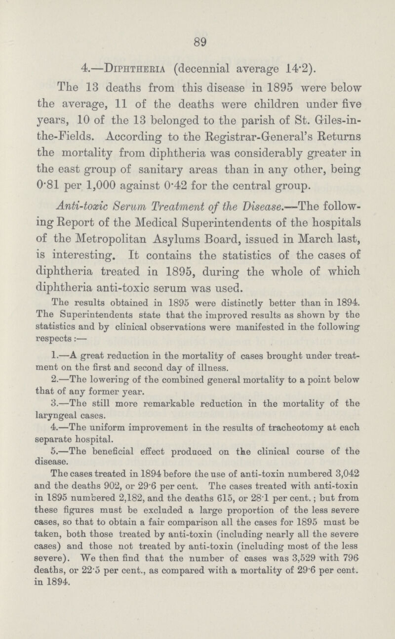 89 4.—Diphtheria (decennial average 14.2). The 13 deaths from this disease in 1895 were below the average, 11 of the deaths were children under five years, 10 of the 13 belonged to the parish of St. Griles-in the-Fields. According to the Registrar-General's Returns the mortality from diphtheria was considerably greater in the east group of sanitary areas than in any other, being 0.81 per 1,000 against 0.42 for the central group. Anti-toxic Serum Treatment of the Disease.—-The follow ing Report of the Medical Superintendents of the hospitals of the Metropolitan Asylums Board, issued in March last, is interesting. It contains the statistics of the cases of diphtheria treated in 1895, during the whole of which diphtheria anti-toxic serum was used. The results obtained in 1895 were distinctly better than in 1894. The Superintendents state that the improved results as shown by the statistics and by clinical observations were manifested in the following respects:— 1.—A great reduction in the mortality of cases brought under treat ment on the first and second day of illness. 2.—The lowering of the combined general mortality to a point below that of any former year. 3.—The still more remarkable reduction in the mortality of the laryngeal cases. 4.—The uniform improvement in the results of tracheotomy at each separate hospital. 5.—The beneficial effect produced on the clinical course of the disease. The cases treated in 1894 before the use of anti-toxin numbered 3,042 and the deaths 902, or 29 6 per cent. The cases treated with anti-toxin in 1895 numbered 2,182, and the deaths 615, or 281 per cent.; but from these figures must be excluded a large proportion of the less severe cases, so that to obtain a fair comparison all the cases for 1895 must be taken, both those treated by anti-toxin (including nearly all the severe cases) and those not treated by anti-toxin (including most of the less severe). We then find that the number of cases was 3,529 with 796 deaths, or 22.5 per cent., as compared with a mortality of 29.6 per cent. in 1894.