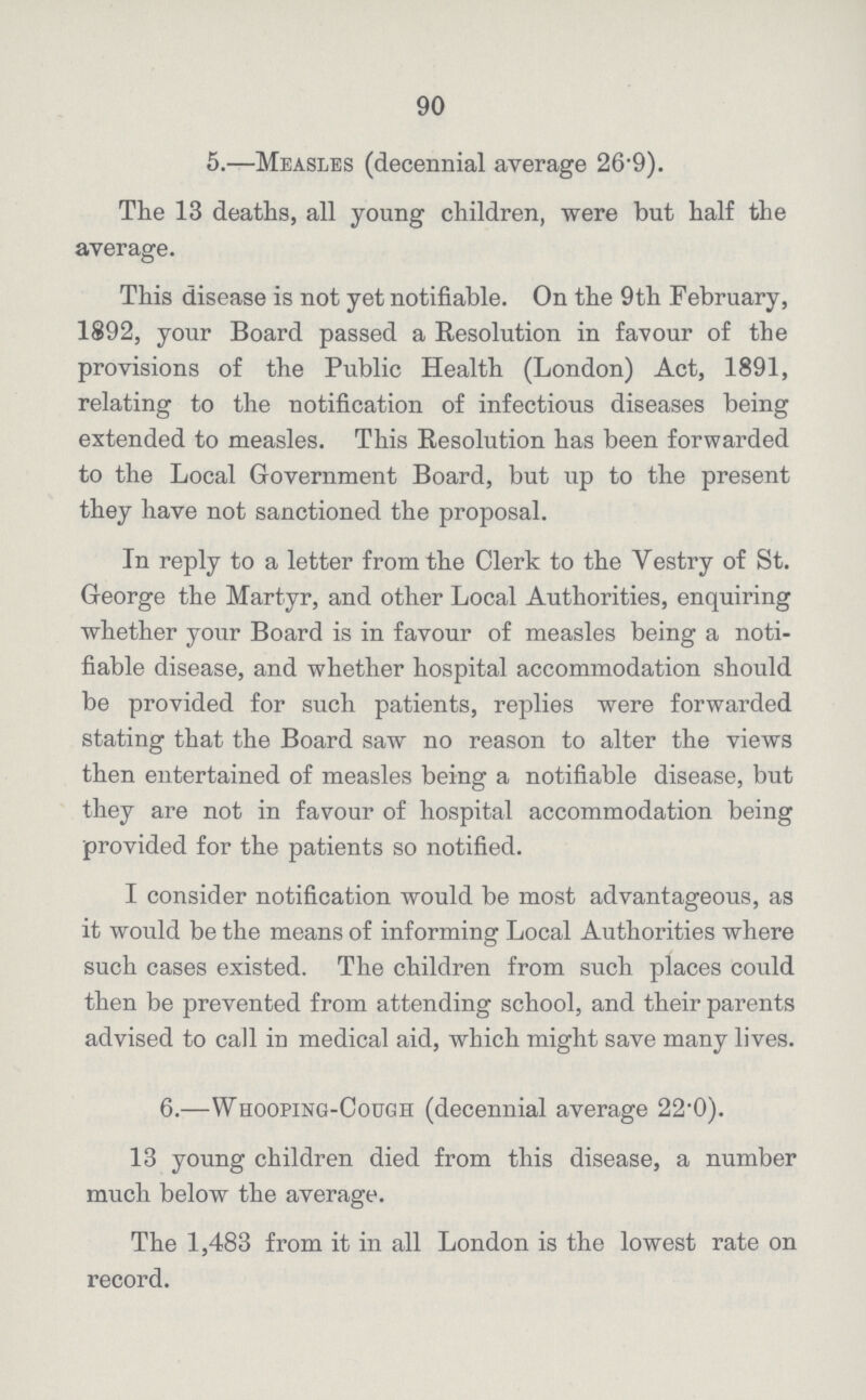 90 5.—Measles (decennial average 26.9). The 13 deaths, all young children, were but half the average. This disease is not yet notifiable. On the 9th February, 1892, your Board passed a Resolution in favour of the provisions of the Public Health (London) Act, 1891, relating to the notification of infectious diseases being extended to measles. This Resolution has been forwarded to the Local Government Board, but up to the present they have not sanctioned the proposal. In reply to a letter from the Clerk to the Vestry of St. George the Martyr, and other Local Authorities, enquiring whether your Board is in favour of measles being a noti fiable disease, and whether hospital accommodation should be provided for such patients, replies were forwarded stating that the Board saw no reason to alter the views then entertained of measles being a notifiable disease, but they are not in favour of hospital accommodation being provided for the patients so notified. I consider notification would be most advantageous, as it would be the means of informing Local Authorities where such cases existed. The children from such places could then be prevented from attending school, and their parents advised to call in medical aid, which might save many lives. 6.—Whooping-Cough (decennial average 22.0). 13 young children died from this disease, a number much below the average. The 1,483 from it in all London is the lowest rate on record.