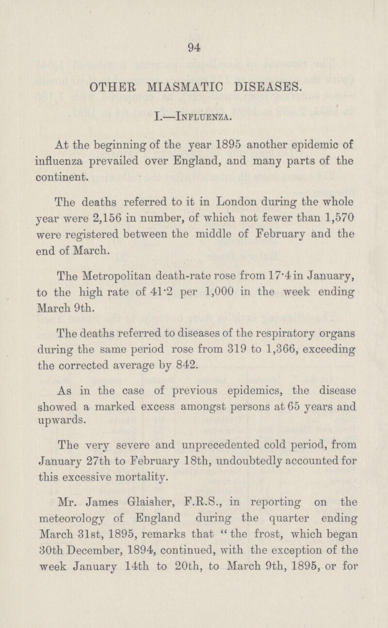 94 OTHER MIASMATIC DISEASES. I.—Influenza. At the beginning of the year 1895 another epidemic of influenza prevailed over England, and many parts of the continent. The deaths referred to it in London during the whole year were 2,156 in number, of which not fewer than 1,570 were registered between the middle of February and the end of March. The Metropolitan death-rate rose from 17.4 in January, to the high rate of 41.2 per 1,000 in the week ending March 9 th. The deaths referred to diseases of the respiratory organs during the same period rose from 319 to 1,366, exceeding the corrected average by 842. As in the case of previous epidemics, the disease showed a marked excess amongst persons at 65 years and upwards. The very severe and unprecedented cold period, from January 27th to February 18th, undoubtedly accounted for this excessive mortality. Mr. James Glaisher, F.R.S., in reporting on the meteorology of England during the quarter ending March 31st, 1895, remarks that the frost, which began 30th December, 1894, continued, with the exception of the week January 14th to 20th, to March 9th, 1895, or for