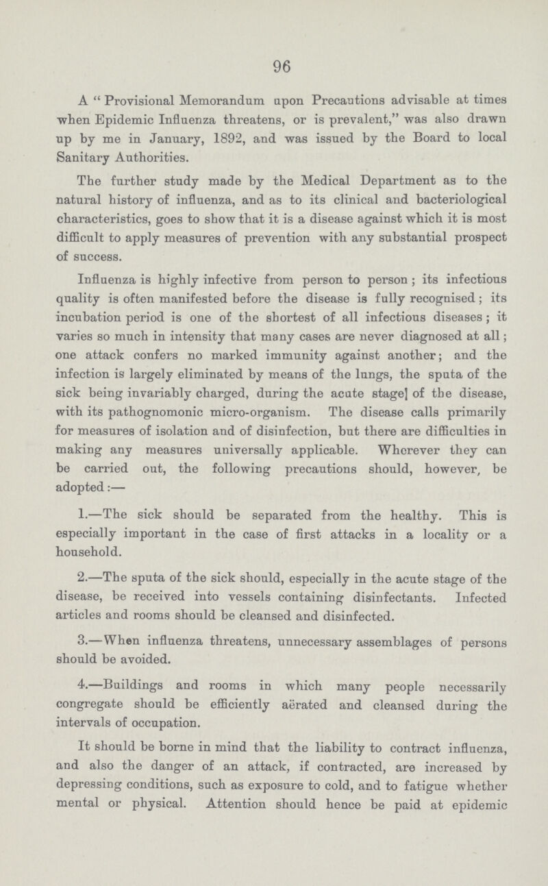 96 A Provisional Memorandum upon Precautions advisable at times when Epidemic Influenza threatens, or is prevalent, was also drawn up by me in January, 1892, and was issued by tbe Board to local Sanitary Authorities. The further study made by the Medical Department as to the natural history of influenza, and as to its clinical and bacteriological characteristics, goes to show that it is a disease against which it is most difficult to apply measures of prevention with any substantial prospect of success. Influenza is highly infective from person to person; its infectious quality is often manifested before the disease is fully recognised; its incubation period is one of the shortest of all infectious diseases; it varies so much in intensity that many cases are never diagnosed at all; one attack confers no marked immunity against another; and the infection is largely eliminated by means of the lungs, the sputa of the sick being invariably charged, during the acute stage] of the disease, with its pathognomonic micro-organism. The disease calls primarily for measures of isolation and of disinfection, but there are difficulties in making any measures universally applicable. Wherever they can be carried out, the following precautions should, however, be adopted:— 1.—The sick should be separated from the healthy. This is especially important in the case of first attacks in a locality or a household. 2.—The sputa of the sick should, especially in the acute stage of the disease, be received into vessels containing disinfectants. Infected articles and rooms should be cleansed and disinfected. 3.—When influenza threatens, unnecessary assemblages of persons should be avoided. 4.—Buildings and rooms in which many people necessarily congregate should be efficiently aerated and cleansed during the intervals of occupation. It should be borne in mind that the liability to contract influenza, and also the danger of an attack, if contracted, are increased by depressing conditions, such as exposure to cold, and to fatigue whether mental or physical. Attention should hence be paid at epidemic