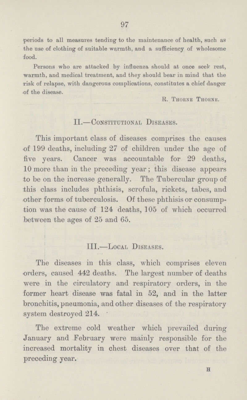 97 periods to all measures tending to the maintenance of health, such as the use of clothing of suitable warmth, and a sufficiency of wholesome food. Persons who are attacked by influenza should at once seek rest, warmth, and medical treatment, and they should bear in mind that the risk of relapse, with dangerous complications, constitutes a chief danger of the disease. R. Thorne Thorne. II.—Constitutional Diseases. This important class of diseases comprises the causes of 199 deaths, including 27 of children under the age of five years. Cancer was accountable for 29 deaths, 10 more than in the preceding year; this disease appears to be on the increase generally. The Tubercular group of this class includes phthisis, scrofula, rickets, tabes, and other forms of tuberculosis. Of these phthisis or consump tion was the cause of 124 deaths, 105 of which occurred between the ages of 25 and 65. III.—Local Diseases. The diseases in this class, which comprises eleven orders, caused 442 deaths. The largest number of deaths were in the circulatory and respiratory orders, in the former heart disease was fatal in 52, and in the latter bronchitis, pneumonia, and other diseases of the respiratory system destroyed 214. The extreme cold weather which prevailed during January and February were mainly responsible for the increased mortality in chest diseases over that of the preceding year. h