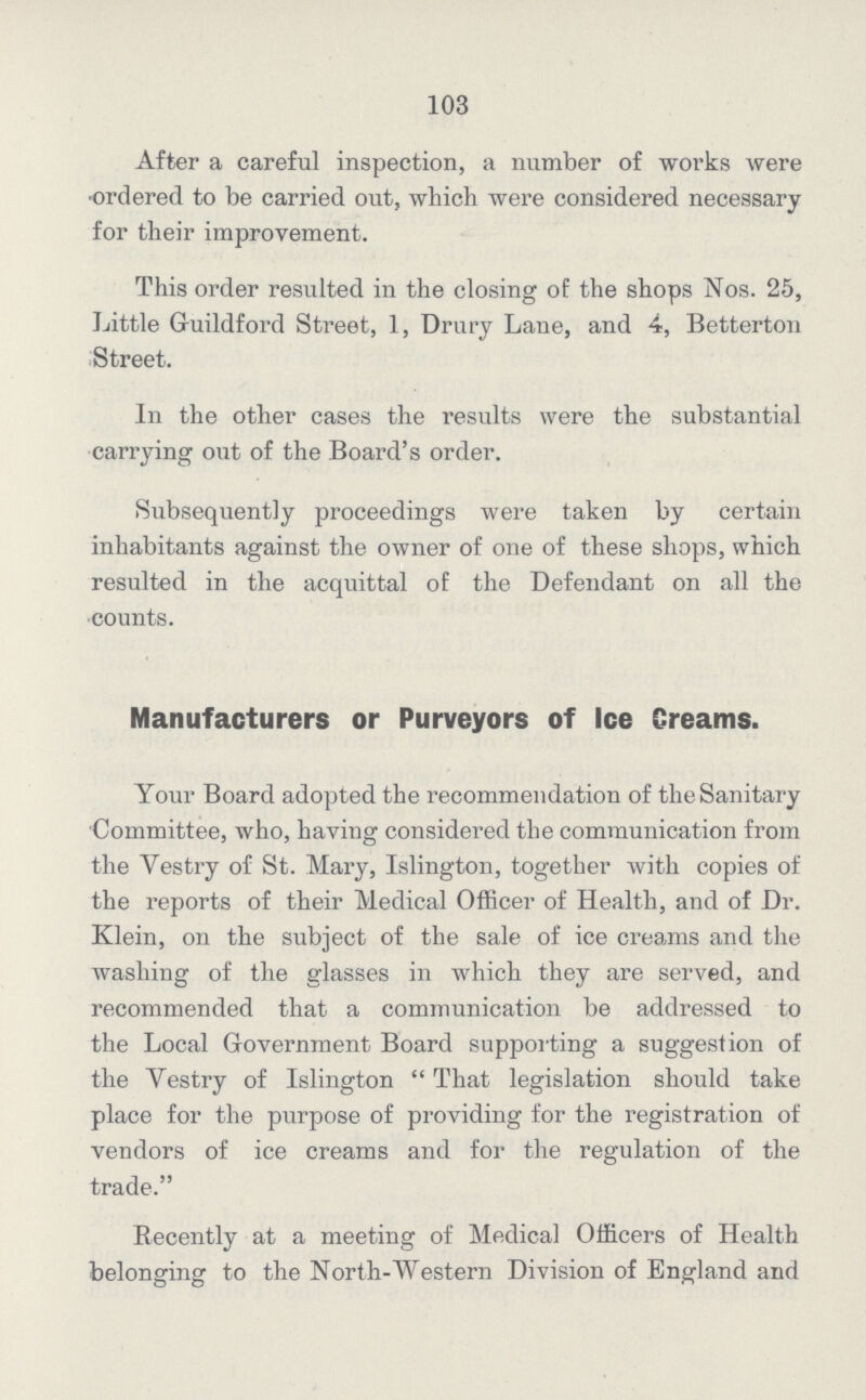 103 After a careful inspection, a number of works were ordered to be carried out, which were considered necessary for their improvement. This order resulted in the closing of the shops Nos. 25, Little Guildford Street, 1, Drury Lane, and 4, Betterton Street. In the other cases the results were the substantial carrying out of the Board's order. Subsequently proceedings were taken by certain inhabitants against the owner of one of these shops, which resulted in the acquittal of the Defendant on all the •counts. Manufacturers or Purveyors of Ice Creams. Your Board adopted the recommendation of the Sanitary Committee, who, having considered the communication from the Vestry of St. Mary, Islington, together with copies of the reports of their Medical Officer of Health, and of Dr. Klein, on the subject of the sale of ice creams and the washing of the glasses in which they are served, and recommended that a communication be addressed to the Local Government Board supporting a suggestion of the Vestry of Islington That legislation should take place for the purpose of providing for the registration of vendors of ice creams and for the regulation of the trade. Recently at a meeting of Medical Officers of Health belonging to the North-Western Division of England and