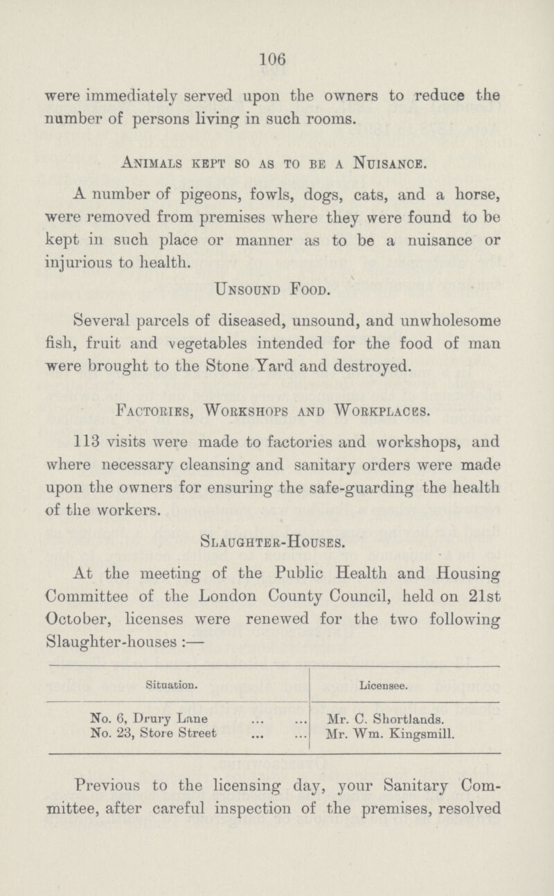 106 were immediately served upon the owners to reduce the number of persons living in such rooms. Animals kept so as to be a Nuisance. A number of pigeons, fowls, dogs, cats, and a horse, were removed from premises where they were found to be kept in such place or manner as to be a nuisance or injurious to health. Unsound Food. Several parcels of diseased, unsound, and unwholesome fish, fruit and vegetables intended for the food of man were brought to the Stone Yard and destroyed. Factories, Workshops and Workplaces. 113 visits were made to factories and workshops, and where necessary cleansing and sanitary orders were made upon the owners for ensuring the safe-guarding the health of the workers. Slaughter-Houses. At the meeting of the Public Health and Housing Committee of the London County Council, held on 21st October, licenses were renewed for the two following Slaughter-houses:— Situation. Licensee. No. 6, Drury Lane Mr. C. Shortlands. No. 23, Store Street Mr. Wm. Kingsmill. Previous to the licensing day, your Sanitary Com mittee, after careful inspection of the premises, resolved