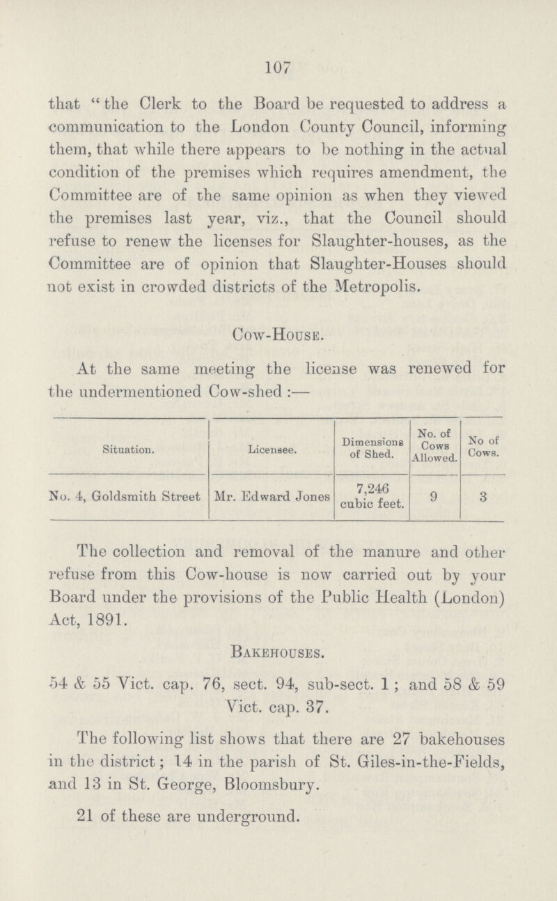 107 that the Clerk to the Board be requested to address a communication to the London County Council, informing them, that while there appears to be nothing in the actual condition of the premises which requires amendment, the Committee are of the same opinion as when they viewed the premises last year, viz., that the Council should refuse to renew the licenses for Slaughter-houses, as the Committee are of opinion that Slaughter-Houses should not exist in crowded districts of the Metropolis. Cow-House. At the same meeting the license was renewed for the undermentioned Cow-shed:— Situation. Licensee. Dimensions of Shed. No. of Cows Allowed. No of Cows. No. 4, Goldsmith Street Mr. Edward Jones 7,246 cubic feet. 9 3 The collection and removal of the manure and other refuse from this Cow-house is now carried out by your Board under the provisions of the Public Health (London) Act, 1891. Bakehouses. 54 & 55 Yict. cap. 76, sect. 94, sub-sect. 1; and 58 & 59 Yict. cap. 37. The following list shows that there are 27 bakehouses in the district; 14 in the parish of St. Giles-in-the-Fields, and 13 in St. George, Bloomsbury. 21 of these are underground.