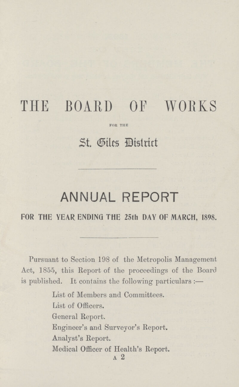 THE BOARD OF WORKS FOR THE St. Biles District ANNUAL REPORT FOR THE YEAR ENDING THE 25th DAY OF MARCH, 1898. Pursuant to Section 198 of the Metropolis Management Act, 1855, this Report of the proceedings of the Board is published. It contains the following particulars:— List of Members and Committees. List of Officers. General Report. Engineer's and Surveyor's Report. Analyst's Report. Medical Officer of Health's Report.