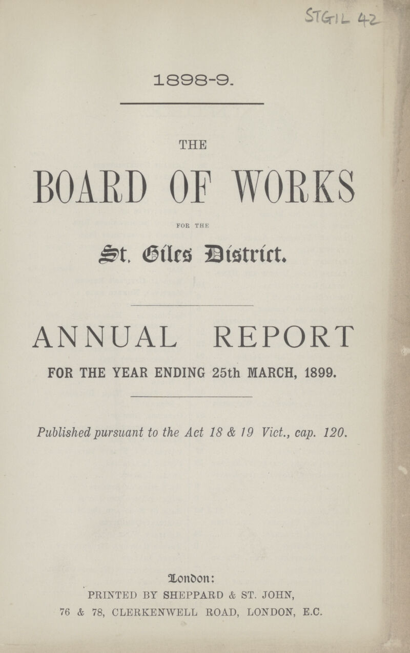 SIGIL 42 1898-9. THE BOARD OF WORKS FOR THE St. Giles District. ANNUAL REPORT FOR THE YEAR ENDING 25th MARCH, 1899. Published pursuant to the Act 18 & 19 Vict., cap. 120. London: PRINTED BY SHEPPARD & ST. JOHN, 76 & 78, CLERKENWELL ROAD, LONDON, E.C.